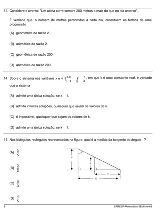 14. Sobre o sistema nas variáveis x e y k.x 2 , em que k é uma constante real, é verdade
13. Considere o evento: "Um atleta corre sempre 200 metros a mais do que no dia anterior".
É verdade que, o número de metros percorridos a cada dia, constituem os termos de uma
progressão
(A) geométrica de razão 2.
(B) aritmética de razão 2.
(C) geométrica de razão 200.
(D) aritmética de razão 200.
x
y
y 3
que o sistema
(A) admite uma única solução, se k 1.
(B) admite infinitas soluções, quaisquer que sejam os valores de k.
(C) é impossível, quaisquer que sejam os valores de k.
(D) admite uma única solução, se k 1.
15. Nos triângulos retângulos representados na figura, qual é a medida da tangente do ângulo ?
(A)
3
5
9
(B)
3
2
6
8
(C)
(D)
4
3
4
5
12
8 SARESP-Matemática-3EM-Manhã
 