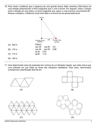 Posição inicial
de Beto
Posição final
16. Para medir a distância que o separava de uma grande árvore, Beto caminhou 200 metros em
uma direção perpendicular à linha imaginária que o unia à árvore. Em seguida, mediu o ângulo
entre a direção em que andou e a linha imaginária que, agora, o unia à árvore, encontrando 60 .
Nessas condições, a distância inicial entre Beto e a árvore era de aproximadamente
Árvore
(A) 346 m
(B) 172 m
(C) 114 m
200
de Beto
Dados:
sen 30 cos 60 0,5
cos 30 sen 60 0,86
tg 30 0,57
tg 60 1,73
(D) 100 m
17. Uma determinada caixa de presentes tem a forma de um tetraedro regular, que nada mais é que
uma pirâmide em que todas as faces são triângulos eqüiláteros. Esta caixa, desmontada,
corresponde à planificação descrita em
(A) (B)
(C) (D)
SARESP-Matemática-3EM-Noite 9
 
