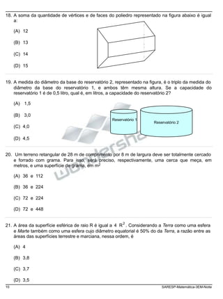 18. A soma da quantidade de vértices e de faces do poliedro representado na figura abaixo é igual
a:
(A) 12
(B) 13
(C) 14
(D) 15
19. A medida do diâmetro da base do reservatório 2, representado na figura, é o triplo da medida do
diâmetro da base do reservatório 1, e ambos têm mesma altura. Se a capacidade do
reservatório 1 é de 0,5 litro, qual é, em litros, a capacidade do reservatório 2?
(A) 1,5
(B) 3,0
(C) 4,0
Reservatório 1
Reservatório 2
(D) 4,5
20. Um terreno retangular de 28 m de comprimento por 8 m de largura deve ser totalmente cercado
e forrado com grama. Para isso, será preciso, respectivamente, uma cerca que meça, em
metros, e uma superfície de grama, em m2
(A) 36 e 112
(B) 36 e 224
(C) 72 e 224
(D) 72 e 448
21. A área da superfície esférica de raio R é igual a 4 R
2
. Considerando a Terra como uma esfera
e Marte também como uma esfera cujo diâmetro equatorial é 50% do da Terra, a razão entre as
áreas das superfícies terrestre e marciana, nessa ordem, é
(A) 4
(B) 3,8
(C) 3,7
(D) 3,5
10 SARESP-Matemática-3EM-Noite
 