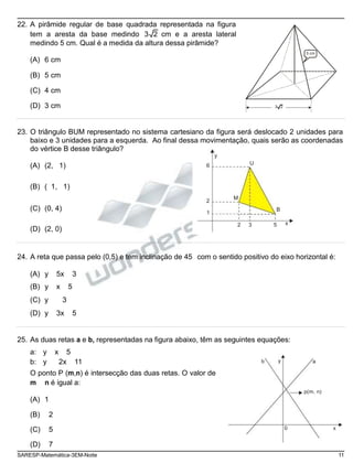 22. A pirâmide regular de base quadrada representada na figura
tem a aresta da base medindo 3 2 cm e a aresta lateral
medindo 5 cm. Qual é a medida da altura dessa pirâmide?
(A) 6 cm
(B) 5 cm
(C) 4 cm
5 cm
(D) 3 cm 3 2
23. O triângulo BUM representado no sistema cartesiano da figura será deslocado 2 unidades para
baixo e 3 unidades para a esquerda. Ao final dessa movimentação, quais serão as coordenadas
do vértice B desse triângulo?
y
(A) (2, 1)
(B) ( 1, 1)
6 U
(C) (0, 4)
2
1
M
B
(D) (2, 0)
2 3 5 x
24. A reta que passa pelo (0,5) e tem inclinação de 45 com o sentido positivo do eixo horizontal é:
(A) y 5x 3
(B) y x 5
(C) y 3
(D) y 3x 5
25. As duas retas a e b, representadas na figura abaixo, têm as seguintes equações:
a: y x 5
b: y 2x 11
O ponto P (m,n) é intersecção das duas retas. O valor de
m n é igual a:
(A) 1
(B) 2
(C) 5
b y a
p(m, n)
0 x
(D) 7
SARESP-Matemática-3EM-Noite 11
 