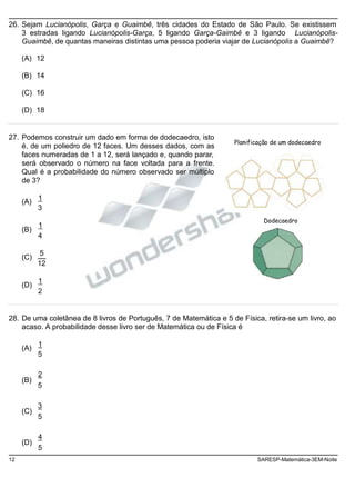 26. Sejam Lucianópolis, Garça e Guaimbê, três cidades do Estado de São Paulo. Se existissem
3 estradas ligando Lucianópolis-Garça, 5 ligando Garça-Gaimbê e 3 ligando Lucianópolis-
Guaimbê, de quantas maneiras distintas uma pessoa poderia viajar de Lucianópolis a Guaimbê?
(A) 12
(B) 14
(C) 16
(D) 18
27. Podemos construir um dado em forma de dodecaedro, isto
é, de um poliedro de 12 faces. Um desses dados, com as
faces numeradas de 1 a 12, será lançado e, quando parar,
será observado o número na face voltada para a frente.
Qual é a probabilidade do número observado ser múltiplo
de 3?
Planificação de um dodecaedro
(A)
(B)
(C)
(D)
1
3
1
4
5
12
1
2
Dodecaedro
28. De uma coletânea de 8 livros de Português, 7 de Matemática e 5 de Física, retira-se um livro, ao
acaso. A probabilidade desse livro ser de Matemática ou de Física é
(A)
(B)
(C)
(D)
1
5
2
5
3
5
4
5
12 SARESP-Matemática-3EM-Noite
 