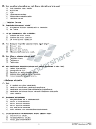 (B) Na 1 série.
16 SARESP-Questionário-3 EM
35. Você usa a internet para (marque mais de uma alternativa, se for o caso)
(A) fazer pesquisas para a escola.
(B) ler notícias.
(C) jogar.
(D) conversar com amigos.
(E) desenvolver outras atividades.
(F) não uso a internet.
III. Trajetória Escolar
36. Quando você começou a estudar?
(A) No maternal, no jardim da infância ou na pré-escola.
a
37. Em que tipo de escola você já estudou?
(A) Somente em escola pública.
(B) Somente em escola particular.
(C) Em escola pública e particular.
38. Você deixou de freqüentar a escola durante algum tempo?
(A) Sim, por 1 ano.
(B) Sim, por 2 anos.
(C) Sim, por 3 anos ou mais.
(D) Não deixei de freqüentar a escola.
39. Você faltou às aulas durante este ano?
(A) Faltei bem pouco.
(B) Faltei pouco.
(C) Faltei muito.
40. Você freqüenta ou freqüentou (marque mais de uma alternativa, se for o caso)
(A) classes de aceleração.
(B) recuperação de ciclo.
(C) disciplinas em regime de dependência.
(D) aulas de recuperação e reforço na escola.
(E) nenhuma das alternativas anteriores.
IV. O aluno e o trabalho
41. Você
(A) já trabalhou e continua trabalhando.
(B) trabalhou, mas não está trabalhando atualmente.
(C) trabalha de vez em quando e está trabalhando atualmente.
(D) trabalha de vez em quando mas não está trabalhando atualmente.
(E) nunca trabalhei.
42. Atualmente, você trabalha
(A) sem jornada fixa, até 10 horas semanais.
(B) de 11 a 20 horas semanais.
(C) de 21 a 30 horas semanais.
(D) de 31 a 40 horas semanais.
(E) mais de 40 horas semanais.
(F) nunca trabalhei / não estou trabalhando atualmente.
43. Estudar e trabalhar simultaneamente durante o Ensino Médio
(A) atrapalha meus estudos.
(B) não atrapalha meus estudos.
(C) não sei, pois nunca trabalhei.
a
 