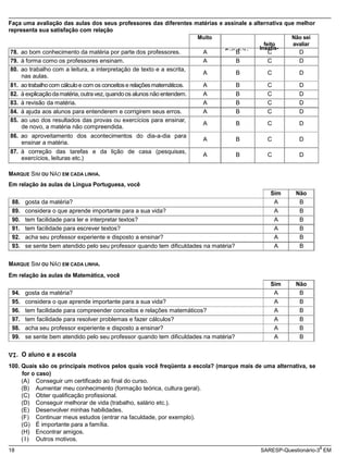 satisfeito
Satisfeito
Insatis-
nas aulas.
A B C D
de novo, a matéria não compreendida.
A B C D
ensinar a matéria.
A B C D
exercícios, leituras etc.)
A B C D
18 SARESP-Questionário-3 EM
Faça uma avaliação das aulas dos seus professores das diferentes matérias e assinale a alternativa que melhor
representa sua satisfação com relação
Muito
feito
Não sei
avaliar
78. ao bom conhecimento da matéria por parte dos professores. A B C D
79. à forma como os professores ensinam. A B C D
80. ao trabalho com a leitura, a interpretação de texto e a escrita,
81. aotrabalhocom cálculoe com os conceitose relaçõesmatemáticos. A B C D
82. à explicaçãodamatéria,outravez,quandoos alunos não entendem. A B C D
83. à revisão da matéria. A B C D
84. à ajuda aos alunos para entenderem e corrigirem seus erros. A B C D
85. ao uso dos resultados das provas ou exercícios para ensinar,
86. ao aproveitamento dos acontecimentos do dia-a-dia para
87. à correção das tarefas e da lição de casa (pesquisas,
MARQUE SIM OU NÃO EM CADA LINHA.
Em relação às aulas de Língua Portuguesa, você
Sim Não
88. gosta da matéria? A B
89. considera o que aprende importante para a sua vida? A B
90. tem facilidade para ler e interpretar textos? A B
91. tem facilidade para escrever textos? A B
92. acha seu professor experiente e disposto a ensinar? A B
93. se sente bem atendido pelo seu professor quando tem dificuldades na matéria? A B
MARQUE SIM OU NÃO EM CADA LINHA.
Em relação às aulas de Matemática, você
Sim Não
94. gosta da matéria? A B
95. considera o que aprende importante para a sua vida? A B
96. tem facilidade para compreender conceitos e relações matemáticos? A B
97. tem facilidade para resolver problemas e fazer cálculos? A B
98. acha seu professor experiente e disposto a ensinar? A B
99. se sente bem atendido pelo seu professor quando tem dificuldades na matéria? A B
VI. O aluno e a escola
100. Quais são os principais motivos pelos quais você freqüenta a escola? (marque mais de uma alternativa, se
for o caso)
(A) Conseguir um certificado ao final do curso.
(B) Aumentar meu conhecimento (formação teórica, cultura geral).
(C) Obter qualificação profissional.
(D) Conseguir melhorar de vida (trabalho, salário etc.).
(E) Desenvolver minhas habilidades.
(F) Continuar meus estudos (entrar na faculdade, por exemplo).
(G) É importante para a família.
(H) Encontrar amigos.
( I) Outros motivos.
a
 