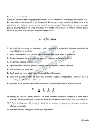 Prezado aluno, prezada aluna:
Para que a Secretaria da Educação possa melhorar o ensino, precisamos saber um pouco mais sobre você.
Por isso, estamos lhe entregando um Caderno de Prova que contém questões de Matemática e um
questionário com perguntas sobre sua vida pessoal, familiar e escolar. Responda com a maior seriedade
possível às perguntas que lhe serão formuladas. A finalidade desta avaliação é melhorar o ensino de sua
escola. Antes de dar suas respostas, leia as instruções abaixo.
INSTRUÇÕES GERAIS
1. As questões da prova e do questionário estão numeradas e apresentam diferentes alternativas de
resposta para você escolher.
2. Antes de responder a cada questão, é importante que você pense sobre as alternativas.
3. Para cada questão, escolha uma única resposta e marque-a no Caderno de Prova.
4. Responda a todas as questões.
5. Após responder a todas as questões, marque suas respostas na Folha de Respostas.
6. Use lápis preto ou caneta preta.
7. Confira se o seu nome está pré-identificado na Folha de Respostas.
8. Para cada questão da Folha de Respostas, preencha o espaço correspondente à letra que indica a
resposta que você assinalou no Caderno.
9. Exemplo: se, na questão 1, você escolheu a letra A, marque sua resposta da seguinte maneira:
01 A B C D
10. Escreva, na capa do Caderno de Prova, seu nome completo, o nome da sua escola, o nome da sua
turma e o seu número triângulo (número que aparece em sua Folha de Respostas entre dois triângulos).
11. A Folha de Respostas não poderá ser devolvida em branco, nem deverá ser rabiscada, amassada,
alterada ou rasurada.
12. Em caso de dúvida ou engano, solicite ajuda ao professor.
Obrigado
 