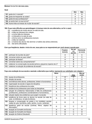 satisfeito
Satisfeito
Insatis-
(professores, professores coordenadores e funcionários).
A B C D
aula, na biblioteca, na sala de leitura).
A B C D
(salas de aula, banheiros, pátio, jardins, muros, carteiras).
A B C D
decoração).
A B C D
SARESP-Questionário-3 EM 19
MARQUE SIM OU NÃO EM CADA LINHA.
Você
Sim Não
101. gosta de ir à escola? A B
102. gosta de freqüentar as aulas? A B
103. gosta de seus professores? A B
104. se sente bem na sua turma? A B
105. ficaria triste se tivesse de mudar de escola? A B
106. O que mais dificulta sua aprendizagem é (marque mais de uma alternativa, se for o caso)
(A) a existência de muitos alunos na sala de aula.
(B) a falta de interesse dos colegas.
(C) a minha falta de interesse.
(D) a indisciplina na sala de aula.
(E) a forma como os professores ensinam.
(F) a falta de materiais.
(G) a maioria dos alunos não dominar a matéria das séries anteriores.
(H) não tenho dificuldade.
Com que freqüência, desde o início do ano, seus pais ou os responsáveis por você vieram à escola para
Freqüen-
temente
De vez
em
quando
Raramente
ou nunca
107. participar da reunião de pais? A B C
108. conversar sobre as suas notas? A B C
109. participar de festas? A B C
110. conversar sobre seu comportamento? A B C
111. colaborar na conservação da escola (pintura, pequenos reparos etc.)? A B C
112. colaborar na solução de problemas da escola? A B C
Faça uma avaliação da sua escola e assinale a alternativa que melhor representa sua satisfação com relação à
Muito
feito
Não sei
avaliar
113. equipe de professores. A B C D
114. direção da escola. A B C D
115. convivência entre alunos, professores, diretor e funcionários. A B C D
116. organização da escola e regras de disciplina. A B C D
117. freqüência dos professores às aulas. A B C D
118. existência de professores para todas as disciplinas. A B C D
119. solução de problemas relacionados à falta de profissionais
120. solução rápida dos problemas que surgem na escola. A B C D
121. existência de livros para os alunos na escola (na sala de
122. limpeza e conservação do prédio e do mobiliário escolar
123. aparência geral da escola (cortinas, filtros, objetos de
124. atuação do Conselho de Escola. A B C D
125. atuação do Conselho de Classe. A B C D
126. atuação do Grêmio Estudantil. A B C D
a
 