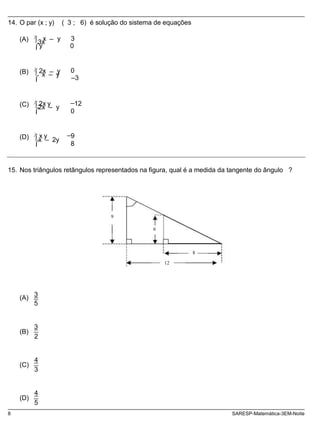 (A) 3x
(B) x _ y _
(C) 2x _ y
(D) x _ 2y
14. O par (x ; y) ( 3 ; 6) é solução do sistema de equações
x _ y
y
2x _ y
3
0
0
3
2x y
x y
_
12
0
_
9
8
15. Nos triângulos retângulos representados na figura, qual é a medida da tangente do ângulo ?
9
6
8
12
(A)
(B)
(C)
(D)
3
5
3
2
4
3
4
5
8 SARESP-Matemática-3EM-Noite
 