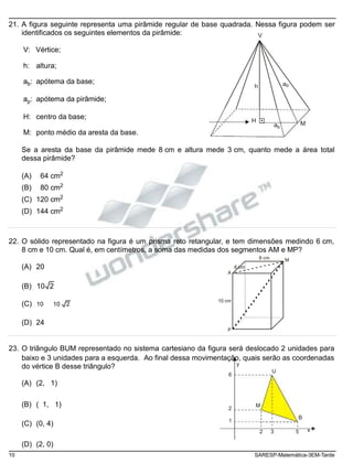 do vértice B desse triângulo?
6
21. A figura seguinte representa uma pirâmide regular de base quadrada. Nessa figura podem ser
identificados os seguintes elementos da pirâmide:
V: Vértice;
h: altura;
V
ab: apótema da base;
ap: apótema da pirâmide;
h ap
H: centro da base;
M: ponto médio da aresta da base.
H
ab
M
Se a aresta da base da pirâmide mede 8 cm e altura mede 3 cm, quanto mede a área total
dessa pirâmide?
(A) 64 cm2
(B) 80 cm2
(C) 120 cm2
(D) 144 cm2
22. O sólido representado na figura é um prisma reto retangular, e tem dimensões medindo 6 cm,
8 cm e 10 cm. Qual é, em centímetros, a soma das medidas dos segmentos AM e MP?
(A) 20
A
6 cm
8 cm M
(B) 10 2
(C) 10 10 2
10 cm
(D) 24
P
23. O triângulo BUM representado no sistema cartesiano da figura será deslocado 2 unidades para
baixo e 3 unidades para a esquerda. Ao final dessa movimentação, quais serão as coordenadas
y
U
(A) (2, 1)
(B) ( 1, 1)
(C) (0, 4)
2
1
M
B
2 3 5 x
(D) (2, 0)
10 SARESP-Matemática-3EM-Tarde
 