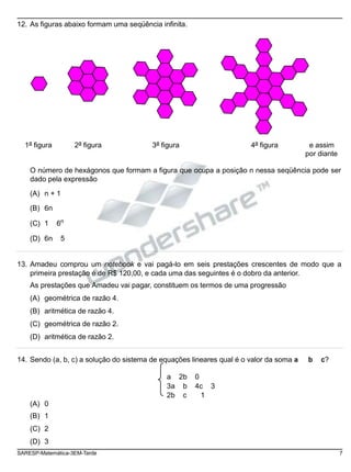 12. As figuras abaixo formam uma seqüência infinita.
1a
figura 2a
figura 3a
figura 4a
figura e assim
por diante
O número de hexágonos que formam a figura que ocupa a posição n nessa seqüência pode ser
dado pela expressão
(A) n + 1
(B) 6n
(C) 1 6n
(D) 6n 5
13. Amadeu comprou um notebook e vai pagá-lo em seis prestações crescentes de modo que a
primeira prestação é de R$ 120,00, e cada uma das seguintes é o dobro da anterior.
As prestações que Amadeu vai pagar, constituem os termos de uma progressão
(A) geométrica de razão 4.
(B) aritmética de razão 4.
(C) geométrica de razão 2.
(D) aritmética de razão 2.
14. Sendo (a, b, c) a solução do sistema de equações lineares qual é o valor da soma a b c?
a 2b 0
3a b 4c 3
2b c 1
(A) 0
(B) 1
(C) 2
(D) 3
SARESP-Matemática-3EM-Tarde 7
 