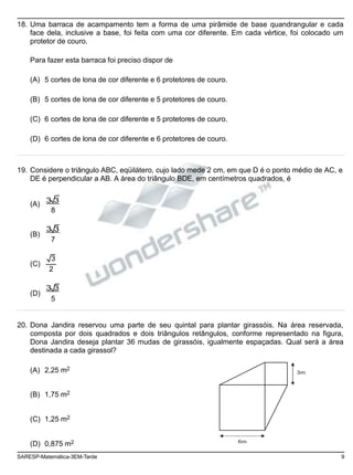 18. Uma barraca de acampamento tem a forma de uma pirâmide de base quandrangular e cada
face dela, inclusive a base, foi feita com uma cor diferente. Em cada vértice, foi colocado um
protetor de couro.
Para fazer esta barraca foi preciso dispor de
(A) 5 cortes de lona de cor diferente e 6 protetores de couro.
(B) 5 cortes de lona de cor diferente e 5 protetores de couro.
(C) 6 cortes de lona de cor diferente e 5 protetores de couro.
(D) 6 cortes de lona de cor diferente e 6 protetores de couro.
19. Considere o triângulo ABC, eqüilátero, cujo lado mede 2 cm, em que D é o ponto médio de AC, e
DE é perpendicular a AB. A área do triângulo BDE, em centímetros quadrados, é
(A)
(B)
(C)
(D)
3 3
8
3 3
7
3
2
3 3
5
20. Dona Jandira reservou uma parte de seu quintal para plantar girassóis. Na área reservada,
composta por dois quadrados e dois triângulos retângulos, conforme representado na figura,
Dona Jandira deseja plantar 36 mudas de girassóis, igualmente espaçadas. Qual será a área
destinada a cada girassol?
(A) 2,25 m2
(B) 1,75 m2
(C) 1,25 m2
3m
(D) 0,875 m2 6m
SARESP-Matemática-3EM-Tarde 9
 