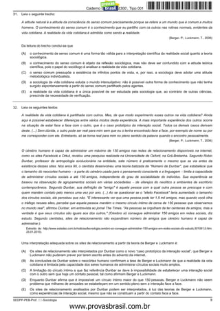 Caderno de Prova ’2300’, Tipo 001
31.   Leia o seguinte trecho:

      A atitude natural é a atitude da consciência do senso comum precisamente porque se refere a um mundo que é comum a muitos
      homens. O conhecimento do senso comum é o conhecimento que eu partilho com os outros nas rotinas normais, evidentes da
      vida cotidiana. A realidade da vida cotidiana é admitida como sendo a realidade.
                                                                                                                         (Berger, P.; Luckmann, T., 2006)

      Da leitura do trecho conclui-se que

      (A)     o conhecimento de senso comum é uma forma tão válida para a interpretação científica da realidade social quanto a teoria
              sociológica.
      (B)     o conhecimento do senso comum é objeto da reflexão sociológica, mas não deve ser confundido com a atitude teórica
              científica, pois o papel do sociólogo é analisar a realidade da vida cotidiana.
      (C)     o senso comum pressupõe a existência de infinitos pontos de vista, e, por isso, a sociologia deve adotar uma atitude
              metodológica individualista.
      (D)     a sociologia da vida cotidiana estuda o mundo intersubjetivo: não é possível outra forma de conhecimento que não tenha
              surgido espontaneamente a partir do senso comum partilhado pelos agentes.
      (E)     a realidade da vida cotidiana é a única possível de ser estudada pela sociologia que, ao contrário de outras ciências,
              prescinde da necessidade de verificação.


32.   Leia os seguintes textos:

      A realidade da vida cotidiana é partilhada com outros. Mas, de que modo experimento esses outros na vida cotidiana? Ainda
      aqui é possível estabelecer diferenças entre vários modos desta experiência. A mais importante experiência dos outros ocorre
      na situação de estar face a face com o outro, que é o caso prototípico da interação social. Todos os demais casos derivam
      deste. (...) Sem dúvida, o outro pode ser real para mim sem que eu o tenha encontrado face a face, por exemplo de nome ou por
      me corresponder com ele. Entretanto, só se torna real para mim no pleno sentido da palavra quando o encontro pessoalmente.
                                                                                                                         (Berger, P.; Luckmann, T., 2006)


      O cérebro humano é capaz de administrar um máximo de 150 amigos nas redes de relacionamento disponíveis na internet,
      como os sites Facebook e Orkut, revelou uma pesquisa realizada na Universidade de Oxford, na Grã-Bretanha. Segundo Robin
      Dunbar, professor de antropologia evolucionária na entidade, este número é praticamente o mesmo que se via antes da
      existência desses sites. Nos anos 90, o cientista desenvolveu uma teoria batizada de "Número de Dunbar", que estabelece que
      o tamanho do neocortex humano − a parte do cérebro usada para o pensamento consciente e a linguagem − limita a capacidade
      de administrar círculos sociais a até 150 amigos, independente do grau de sociabilidade do indivíduo. Sua experiência se
      baseou na observação de agrupamentos sociais em várias sociedades − de vilarejos do neolítico a ambientes de escritório
      contemporâneos. Segundo Dunbar, sua definição de "amigo" é aquela pessoa com a qual outra pessoa se preocupa e com
      quem mantém contato pelo menos uma vez por ano. (...) Ao se questionar se o "efeito Facebook" teria aumentado o tamanho
      dos círculos sociais, ele percebeu que não. "É interessante ver que uma pessoa pode ter 1,5 mil amigos, mas quando você olha
      o tráfego nesses sites, percebe que aquela pessoa mantém o mesmo círculo íntimo de cerca de 150 pessoas que observamos
      no mundo real", afirmou Dunbar, em entrevista ao jornal The Times. "As pessoas se orgulham de ter centenas de amigos, mas a
      verdade é que seus círculos são iguais aos dos outros." (Cérebro só consegue administrar 150 amigos em redes sociais, diz
      estudo. Segundo cientistas, sites de relacionamento não expandiram número de amigos que cérebro humano é capaz de
      administrar.).
            Extraído de: http://www.estadao.com.br/noticias/tecnologia,cerebro-so-consegue-administrar-150-amigos-em-redes-sociais-diz-estudo,501061,0.htm.
            25.01.2010).


      Uma interpretação adequada sobre os sites de relacionamento a partir da teoria de Berger e Luckmann é:

      (A)     Os sites de relacionamento são interpretados por Dunbar como o novo “caso prototípico da interação social”, que Berger e
              Luckmann não puderam prever por terem escrito antes do advento da internet.
      (B)     As conclusões de Dunbar sobre o neocórtex humano confirmam a tese de Berger e Luckmann de que a realidade da vida
              cotidiana é limitada pela capacidade dos seres humanos de administrar círculos sociais muito amplos.
      (C)     A limitação do círculo íntimo a que faz referência Dunbar se deve à impossibilidade de estabelecer uma interação social
              com o outro sem que haja um contato pessoal, tal como afirmam Berger e Luckmann.
      (D)     Enquanto Dunbar afirma que é impossível um círculo íntimo maior do que 150 pessoas, Berger e Luckmann não veem
              problema que milhares de amizades se estabeleçam em um sentido pleno sem a interação face a face.
      (E)     Os sites de relacionamento analisados por Dunbar podem ser interpretados, à luz das teorias de Berger e Luckmann,
              como experiências de interação social, mesmo que não se constituam a partir do contato face a face.

SEDPP-PEB-Prof. II-Sociologia                                                                                                                            9
                                                         www.pciconcursos.com.br
 