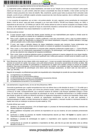 Caderno de Prova ’2300’, Tipo 001
33.   Leia atentamente os seguintes trechos do livro de Harry Braverman (1987):
      [...] nada tenho contra a definição de classe trabalhadora, com base na sua "relação com os meios de produção", como aquela
      classe que não possui, ou, pelo contrário, [não] tem acesso à propriedade dos meios de trabalho, e deve vender sua força de
      trabalho à classe possuidora dos meios de trabalho. Mas, atualmente, quando quase todas as pessoas foram colocadas nesta
      situação, a ponto de que a definição englobe camadas ocupacionais das mais diversas espécies, não é a definição estéril o que
      importa, mas sua aplicação (p. 32).

      [...] as ocupações de engenheiro, por um lado, e de porteiro-zelador, de outro, seguiram curvas semelhantes de crescimento
      desde o início do século, cada qual tendo começado a um nível entre 50.000 e 100.000 (nos Estados Unidos, em 1900), e
      expandindo-se até cerca de 1,25 milhões por volta de 1970. Ambas alinham-se entre as maiores ocupações nos Estados Unidos
      e ambas se têm desenvolvido em resposta às forças do crescimento industrial e comercial bem como da urbanização. Por que
      deve uma ser considerada “nova classe trabalhadora” e a outra não? (p. 33).

      Da leitura pode-se concluir:
      (A)   O autor buscava negar a teoria das classes sociais marxista por sua inaplicabilidade para explicar a divisão social do
            trabalho do pós-guerra no contexto de um capitalismo monopolista.
      (B)   Para o autor, aqueles que executam o trabalho qualificado e mais bem remunerado, como o caso do porteiro-zelador e
            engenheiro, podem ser classificados na categoria de nova classe trabalhadora, enquanto o trabalho alienado e mal pago
            pode ser pensado como a velha classe trabalhadora.
      (C)   O autor, sem negar a definição clássica de classe trabalhadora proposta pelo marxismo, busca problematizar sua
            aplicação para a situação da divisão social do trabalho no contexto do capitalismo monopolista do século XX.
      (D)   Para o autor, a nova classe trabalhadora é composta pelas categorias profissionais surgidas após a II Guerra Mundial,
            que contam com um conhecimento especializado na produção e na administração, como engenheiros, professores etc., e
            por isso seu abandono das categorias de burguesia e proletariado.
      (E)   Para o autor, tanto os porteiros-zeladores quanto os engenheiros pertencem à mesma categoria de nova classe trabalha-
            dora, pois a distinção entre trabalho manual e qualificado não é válida para explicar a divisão social do trabalho a partir da
            segunda metade do século XX.

34.   Harry Braverman trata da nova classe média como aquela que [...] ocupa sua posição intermediária não porque esteja fora do
      processo de aumento do capital, mas porque, como parte desse processo, ela assume características de ambos os lados. Não
      apenas ela recebe suas parcelas de prerrogativas e recompensas do capital como também carrega as marcas da condição
      proletária. Para esses empregados, a forma social assumida por seu trabalho, seu verdadeiro lugar nas relações de produção,
      sua condição fundamental de subordinação como tantos outros empregos assalariados, se fazem cada vez mais sentir [...]
      (1987, pp. 344-345).
      Segundo tal concepção, os profissionais que podem ser enquadrados sob a interpretação do conceito de nova classe média são
      (A)   os engenheiros e os professores.
      (B)   os operários fabris e os funcionários públicos.
      (C)   os administradores de empresas e os trabalhadores da economia informal.
      (D)   os profissionais liberais e os pequenos proprietários.
      (E)   os trabalhadores de escritório e os arrendatários.

35.   Leia atentamente o seguinte trecho, do livro de Harry Braverman (1987):
      Concorda-se geralmente que o capital monopolista teve início nas últimas duas ou três décadas do século XIX. Foi então que a
      concentração e centralização do capital, sob a forma dos primeiros trustes, cartéis e outras formas de combinação, começaram
      a firmar-se; foi então, consequentemente, que a estrutura moderna da indústria e das finanças capitalistas começou a tomar
      forma. Ao mesmo tempo, a rápida consumação da colonização do mundo, as rivalidades internacionais e os conflitos armados
      pela divisão do globo em esferas de influência econômica ou hegemonia inauguraram a moderna era imperialista. Desse modo,
      o capitalismo monopolista abrange o aumento de organizações monopolistas no seio de cada país capitalista, a
      internacionalização do capital, a divisão internacional do trabalho, o imperialismo, o mercado mundial e o movimento mundial do
      capital, bem como as mudanças na estrutura do poder estatal (p. 215).

      É correto afirmar que o autor
      (A)   identificou, de maneira precursora, o fim do Estado-nação e o processo de internacionalização econômica, chamado nas
            décadas seguintes de globalização.
      (B)   definia capitalismo monopolista como sinônimo de imperialismo em sua era moderna, tal como analisado primeiramente
            por Lênin.
      (C)   aprofundou a análise do processo de trabalho fordista-taylorista descrito por Marx n’O Capital no capítulo sobre A
            maquinaria e a grande indústria.
      (D)   identificava o processo de centralização do capital e o imperialismo como aspectos indissociáveis do capitalismo
            monopolista.
      (E)   contrapunha-se ao conceito de capitalismo e imperialismo de Marx, pelo fato de que este não tenha vivido as últimas
            décadas do século XX.
10                                                                                                         SEDPP-PEB-Prof. II-Sociologia
                                                     www.pciconcursos.com.br
 
