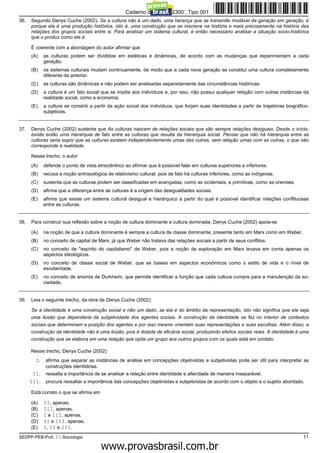 Caderno de Prova ’2300’, Tipo 001
36.   Segundo Denys Cuche (2002), Se a cultura não é um dado, uma herança que se transmite imutável de geração em geração, é
      porque ela é uma produção histórica, isto é, uma construção que se inscreve na história e mais precisamente na história das
      relações dos grupos sociais entre si. Para analisar um sistema cultural, é então necessário analisar a situação socio-histórica
      que o produz como ele é.

      É coerente com a abordagem do autor afirmar que
      (A)    as culturas podem ser divididas em estáticas e dinâmicas, de acordo com as mudanças que experimentam a cada
             geração.
      (B)    os sistemas culturais mudam continuamente, de modo que a cada nova geração se constitui uma cultura completamente
             diferente da anterior.
      (C)    as culturas são dinâmicas e não podem ser analisadas separadamente das circunstâncias históricas.
      (D)    a cultura é um fato social que se impõe aos indivíduos e, por isso, não possui qualquer relação com outras instâncias da
             realidade social, como a economia.
      (E)    a cultura se constrói a partir da ação social dos indivíduos, que forjam suas identidades a partir de trajetórias biográfico-
             subjetivas.


37.   Denys Cuche (2002) sustenta que As culturas nascem de relações sociais que são sempre relações desiguais. Desde o início,
      existe então uma hierarquia de fato entre as culturas que resulta da hierarquia social. Pensar que não há hierarquia entre as
      culturas seria supor que as culturas existem independentemente umas das outras, sem relação umas com as outras, o que não
      corresponde à realidade.

      Nesse trecho, o autor
      (A)    defende o ponto de vista etnocêntrico ao afirmar que é possível falar em culturas superiores e inferiores.
      (B)    recusa a noção antropológica de relativismo cultural, pois de fato há culturas inferiores, como as indígenas.
      (C)    sustenta que as culturas podem ser classificadas em avançadas, como as ocidentais, e primitivas, como as orientais.
      (D)    afirma que a diferença entre as culturas é a origem das desigualdades sociais.
      (E)    afirma que existe um sistema cultural desigual e hierárquico a partir do qual é possível identificar relações conflituosas
             entre as culturas.


38.   Para construir sua reflexão sobre a noção de cultura dominante e cultura dominada, Denys Cuche (2002) apoia-se

      (A)    na noção de que a cultura dominante é sempre a cultura da classe dominante, presente tanto em Marx como em Weber.
      (B)    no conceito de capital de Marx, já que Weber não tratava das relações sociais a partir de seus conflitos.
      (C)    no conceito de "espírito do capitalismo" de Weber, pois a noção de exploração em Marx levava em conta apenas os
             aspectos ideológicos.
      (D)    no conceito de classe social de Weber, que se baseia em aspectos econômicos como o estilo de vida e o nível de
             escolaridade.
      (E)    no conceito de anomia de Durkheim, que permite identificar a função que cada cultura cumpre para a manutenção da so-
             ciedade.


39.   Leia o seguinte trecho, da obra de Denys Cuche (2002):

      Se a identidade é uma construção social e não um dado, se ela é do âmbito da representação, isto não significa que ela seja
      uma ilusão que dependeria da subjetividade dos agentes sociais. A construção da identidade se faz no interior de contextos
      sociais que determinam a posição dos agentes e por isso mesmo orientam suas representações e suas escolhas. Além disso, a
      construção da identidade não é uma ilusão, pois é dotada de eficácia social, produzindo efeitos sociais reais. A identidade é uma
      construção que se elabora em uma relação que opõe um grupo aos outros grupos com os quais está em contato.

      Nesse trecho, Denys Cuche (2002)
        I.    afirma que separar as instâncias de análise em concepções objetivistas e subjetivistas pode ser útil para interpretar as
              construções identitárias.
       II.    ressalta a importância de se analisar a relação entre identidade e alteridade de maneira inseparável.
      III.    procura ressaltar a importância das concepções objetivistas e subjetivistas de acordo com o objeto e o sujeito abordado.

      Está correto o que se afirma em

      (A)    II, apenas.
      (B)    III, apenas.
      (C)    I e III, apenas.
      (D)    II e III, apenas.
      (E)    I, II e III.
SEDPP-PEB-Prof. II-Sociologia                                                                                                          11
                                                  www.pciconcursos.com.br
 