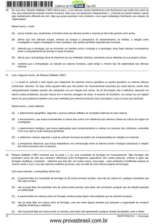 Caderno de Prova ’2300’, Tipo 001
40.   Em sua obra, Roberto DaMatta (1987) afirma que [...] nas ciências sociais trabalhamos com fenômenos que estão bem perto de
      nós, pois pretendemos estudar eventos humanos, fatos que nos pertencem integralmente. [...] Quando eu estudo baleias, estudo
      algo radicalmente diferente de mim. Algo que posso perceber como distante e com quem estabeleço facilmente uma relação de
      "objetividade".


      Nesse trecho, o autor

      (A)   busca mostrar que, atualmente, a fronteira entre as ciências sociais e naturais já não é tão grande como antes.

      (B)   afirma que nas ciências sociais, embora se busque a perspectiva do estranhamento na análise, a relação entre
            investigador e sujeito investigado é mais complexa, pois ambos partilham experiências humanas.

      (C)   defende que a etnologia, por se encontrar na interface entre a biologia e a psicologia, deve fazer estudos comparativos
            entre o comportamento de animais e seres humanos.

      (D)   afirma que o antropólogo deve se distanciar de sua realidade cotidiana, estudando povos distantes de sua própria cultura.

      (E)   sustenta que a antropologia, ao estudar as culturas humanas, pode atingir o mesmo tipo de objetividade das ciências
            naturais.


41.   Leia o seguinte trecho, de Roberto DaMatta (1987):

      (...) o social (e cultural) é tudo aquilo que independe da natureza interna (genética ou quadro genético) ou externa (fatores
      ambientais, naturais). Ou seja, todos aqueles fatos que não podem ser razoavelmente resolvidos por estes fatores, sendo mais
      adequadamente tratados quando são estudados uns em relação aos outros. Se tal formulação não é definitiva, deixando em
      aberto muitos problemas, ela pelo menos tem a enorme vantagem de situar, à maneira de Durkheim, um campo (ou um objeto)
      dentro do qual podemos trabalhar com essa realidade que estamos tomando como sociológico e que é nosso alvo deslindar.


      Nesse trecho, o autor defende

      (A)   o determinismo geográfico, segundo o qual as culturas refletem as condições externas do meio natural.

      (B)   o etnocentrismo, que busca compreender a cultura dos outros com referência aos valores e ideias da cultura de origem do
            investigador.

      (C)   o determinismo biológico, que busca explicações para comportamentos e valores na natureza dos indivíduos, entendida
            como sua raça ou suas heranças genéticas.

      (D)   o relativismo cultural, segundo o qual as culturas humanas só podem ser compreendidas em relação a si mesmas.

      (E)   a perspectiva relacional, que busca estabelecer uma demarcação entre os fatores social e biológico estudando a relação
            dos seres humanos com a natureza.


42.   Roberto DaMatta (1987) comenta que se pode [...] ver uma sociedade de formigas em funcionamento. Mas formigas não
      produzem obras de arte que marquem diferenças entre formigueiros específicos. Em outras palavras, embora a ação das
      formigas modifique o ambiente − sabemos que elas são, em muitos casos, uma praga − esse ambiente é modificado sempre do
      mesmo modo e com o uso das mesmas matérias químicas, caso se trate de uma mesma espécie de formigas.


      Com esse exemplo, o antropólogo afirma que

      (A)   é possível falar em sociedade de formigas (e de outros animais sociais), mas não de cultura em qualquer sociedade que
            não seja humana.

      (B)   não se pode falar de sociedade nem de cultura entre animais, pois estes não constroem qualquer tipo de relação baseada
            na coletividade.

      (C)   é possível falar em culturas entre as formigas, embora estas sejam mais estáticas que as culturas humanas.

      (D)   não se pode falar em cultura entre as formigas, mas sim entre alguns animais que possuem a capacidade de construir
            relações simbólicas e estéticas.

      (E)   não é possível falar em cultura entre os animais, pois estes não apresentam qualquer divisão de trabalho, sexo e idade.
12                                                                                                       SEDPP-PEB-Prof. II-Sociologia
                                                    www.pciconcursos.com.br
 