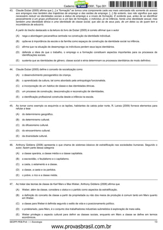 Caderno de Prova ’2300’, Tipo 001
43.   Claude Dubar (2005) afirma que [...] a "formação" se tornou uma componente cada vez mais valorizada não somente do acesso
      aos empregos mas também das trajetórias de emprego e das saídas de emprego. [...] No entanto, isso não significa que seja
      necessário reduzir as identidades sociais a status de emprego e a níveis de formação. É evidente que, antes de se identificar
      pessoalmente a um grupo profissional ou a um tipo de formação, o indivíduo, já na infância, herda uma identidade sexual, mas
      também uma identidade étnica e uma identidade de classe social, que são as de seus pais, de um deles ou de quem tem a
      incumbência de educá-lo.

      A partir do trecho destacado e da leitura do livro de Dubar (2005) é correto afirmar que o autor

      (A)   nega a abordagem psicanalítica centrada na construção da identidade individual.

      (B)   opõe-se à importância da escola e da família como espaços de construção da identidade social na infância.

      (C)   afirma que na situação de desemprego os indivíduos perdem seus laços identitários.

      (D)   defende a ideia de que o trabalho, o emprego e a formação constituem aspectos importantes para os processos de
            identificações sociais.

      (E)   sustenta que as identidades de gênero, classe social e etnia determinam os processos identitários de modo definitivo.


44.   Claude Dubar (2005) define o conceito de socialização como

      (A)   o desenvolvimento psicogenético da criança.

      (B)   o aprendizado da cultura, tal como abordado pela antropologia funcionalista.

      (C)   a incorporação de um habitus de classe e das identidades étnicas.

      (D)   um processo de construção, desconstrução e reconstrução de identidades.

      (E)   a identificação profissional construída desde a infância na escola.


45.   Ao tomar como exemplo os esquimós e os lapões, habitantes da calota polar norte, R. Laraia (2009) fornece elementos para
      refutar a tese

      (A)   do determinismo geográfico.

      (B)   do determinismo cultural.

      (C)   do difusionismo cultural.

      (D)   do etnocentrismo cultural.

      (E)   da diversidade cultural.


46.   Anthony Giddens (2008) apresenta o que chama de sistemas básicos de estratificação nas sociedades humanas. Segundo o
      autor, fazem parte dessa categoria

      (A)   a classe operária, a classe média e a classe capitalista.

      (B)   a escravidão, o feudalismo e o capitalismo.

      (C)   a casta, o estamento e a classe.

      (D)   a classe, a casta e os partidos.

      (E)   o pobre, o rico e a classe média.


47.   Ao tratar das teorias de classe de Karl Marx e Max Weber, Anthony Giddens (2008) afirma que

      (A)   Weber, além da classe, considera o status e o partido como aspectos da estratificação.

      (B)   a definição do conceito de classe a partir da propriedade ou não dos meios de produção é comum tanto em Marx quanto
            em Weber.

      (C)   a classe para Weber é definida segundo o estilo de vida e o posicionamento político.

      (D)   o proletariado, para Marx, é o conjunto dos trabalhadores industriais submetidos à exploração de mais-valia.

      (E)   Weber privilegia o aspecto cultural para definir as classes sociais, enquanto em Marx a classe se define em termos
            econômicos.
SEDPP-PEB-Prof. II-Sociologia                                                                                                       13
                                                  www.pciconcursos.com.br
 