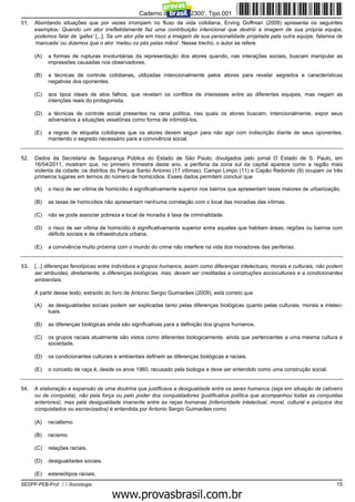 Caderno de Prova ’2300’, Tipo 001
51.   Abordando situações que por vezes irrompem no fluxo da vida cotidiana, Erving Goffman (2009) apresenta os seguintes
      exemplos: Quando um ator irrefletidamente faz uma contribuição intencional que destrói a imagem de sua própria equipe,
      podemos falar de ‘gafes’ [...]. Se um ator põe em risco a imagem de sua personalidade projetada pela outra equipe, falamos de
      ‘mancada’ ou dizemos que o ator ‘meteu os pés pelas mãos'. Nesse trecho, o autor se refere

      (A)   a formas de rupturas involuntárias da representação dos atores quando, nas interações sociais, buscam manipular as
            impressões causadas nos observadores.

      (B)   a técnicas de controle cotidianas, utilizadas intencionalmente pelos atores para revelar segredos e características
            negativas dos oponentes.

      (C)   aos tipos ideais de atos falhos, que revelam os conflitos de interesses entre as diferentes equipes, mas negam as
            intenções reais do protagonista.

      (D)   a técnicas de controle social presentes na cena política, nas quais os atores buscam, intencionalmente, expor seus
            adversários a situações vexatórias como forma de intimidá-los.

      (E)   a regras de etiqueta cotidianas que os atores devem seguir para não agir com indiscrição diante de seus oponentes,
            mantendo o segredo necessário para a convivência social.


52.   Dados da Secretaria de Segurança Pública do Estado de São Paulo, divulgados pelo jornal O Estado de S. Paulo, em
      16/04/2011, mostram que, no primeiro trimestre deste ano, a periferia da zona sul da capital aparece como a região mais
      violenta da cidade: os distritos do Parque Santo Antonio (17 vítimas), Campo Limpo (11) e Capão Redondo (9) ocupam os três
      primeiros lugares em termos do número de homicídios. Esses dados permitem concluir que

      (A)   o risco de ser vítima de homicídio é significativamente superior nos bairros que apresentam taxas maiores de urbanização.

      (B)   as taxas de homicídios não apresentam nenhuma correlação com o local das moradias das vítimas.

      (C)   não se pode associar pobreza e local de moradia à taxa de criminalidade.

      (D)   o risco de ser vítima de homicídio é significativamente superior entre aqueles que habitam áreas, regiões ou bairros com
            déficits sociais e de infraestrutura urbana.

      (E)   a convivência muito próxima com o mundo do crime não interfere na vida dos moradores das periferias.


53.   [...] diferenças fenotípicas entre indivíduos e grupos humanos, assim como diferenças intelectuais, morais e culturais, não podem
      ser atribuídas, diretamente, a diferenças biológicas, mas, devem ser creditadas a construções socioculturais e a condicionantes
      ambientais.

      A partir desse texto, extraído do livro de Antonio Sergio Guimarães (2009), está correto que

      (A)   as desigualdades sociais podem ser explicadas tanto pelas diferenças biológicas quanto pelas culturais, morais e intelec-
            tuais.

      (B)   as diferenças biológicas ainda são significativas para a definição dos grupos humanos.

      (C)   os grupos raciais atualmente são vistos como diferentes biologicamente, ainda que pertencentes a uma mesma cultura e
            sociedade.

      (D)   os condicionantes culturais e ambientais definem as diferenças biológicas e raciais.

      (E)   o conceito de raça é, desde os anos 1960, recusado pela biologia e deve ser entendido como uma construção social.


54.   A elaboração e expansão de uma doutrina que justificava a desigualdade entre os seres humanos (seja em situação de cativeiro
      ou de conquista), não pela força ou pelo poder dos conquistadores (justificativa política que acompanhou todas as conquistas
      anteriores), mas pela desigualdade imanente entre as raças humanas (inferioridade intelectual, moral, cultural e psíquica dos
      conquistados ou escravizados) é entendida por Antonio Sergio Guimarães como

      (A)   racialismo.

      (B)   racismo.

      (C)   relações raciais.

      (D)   desigualdades sociais.

      (E)   estereótipos raciais.
SEDPP-PEB-Prof. II-Sociologia                                                                                                       15
                                                 www.pciconcursos.com.br
 