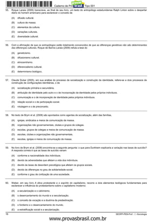 Caderno de Prova ’2300’, Tipo 001
55.   Roque Laraia (2009) transcreve, ao final de seu livro, um texto do antropólogo estadunidense Ralph Linton sobre o despertar
      diário do homem americano para esclarecer o conceito de

      (A)   difusão cultural.
      (B)   cultura de massa.
      (C)   elementos da cultura.
      (D)   variações culturais.
      (E)   diversidade cultural.


56.   Com a afirmação de que os antropólogos estão totalmente convencidos de que as diferenças genéticas não são determinantes
      das diferenças culturais, Roque de Barros Laraia (2009) refuta a tese do

      (A)   geneticismo.
      (B)   difusionismo cultural.
      (C)   etnocentrismo.
      (D)   diferencialismo cultural.
      (E)   determinismo biológico.


57.   Claude Dubar (2005), em sua análise do processo de socialização e construção da identidade, refere-se a dois processos de
      construção de configurações identitárias, o de

      (A)   socialização primária e secundária.
      (B)   atribuição de identidade pelo outro e o de incorporação da identidade pelos próprios indivíduos.
      (C)   comunicação e o de incorporação de identidade pelos próprios indivíduos.
      (D)   relação social e o de participação social.
      (E)   rotulagem e o de preconceito.


58.   No texto de Brym et al. (2008) são apontados como agentes de socialização, além das famílias,

      (A)   igrejas, sindicatos e meios de comunicação de massa.
      (B)   organizações não governamentais, clubes e grupos de colegas.
      (C)   escolas, grupos de colegas e meios de comunicação de massa.
      (D)   escolas, clubes e organizações não governamentais.
      (E)   escolas, igrejas e meios de comunicação de massa.


59.   No livro de Brym et al. (2008) encontra-se a seguinte pergunta: o que para Durkheim explicaria a variação nas taxas de suicídio?
      A resposta correta é que as taxas de suicídio variam

      (A)   conforme a nacionalidade dos indivíduos.
      (B)   devido às adversidades que afetam a vida dos indivíduos.
      (C)   devido às taxas de desordem psicológica que afetam os grupos sociais.
      (D)   devido às diferenças no grau de solidariedade social.
      (E)   conforme o grau de civilização de uma sociedade.


60.   Weber, em seu livro A ética protestante e o espírito do capitalismo, recorre a dois elementos teológicos fundamentais para
      esclarecer a influência do protestantismo sobre o capitalismo moderno:

      (A)   a secularização e o calvinismo.
      (B)   o desencantamento do mundo e a secularização.
      (C)   o conceito de vocação e a doutrina da predestinação.
      (D)   o fordismo e o desencantamento do mundo.
      (E)   a estratificação social e a secularização.
16                                                                                                        SEDPP-PEB-Prof. II-Sociologia
                                                         www.pciconcursos.com.br
 