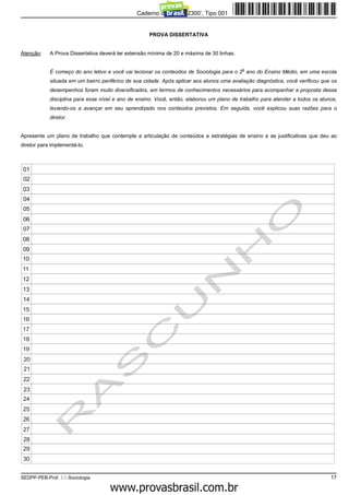 Caderno de Prova ’2300’, Tipo 001


                                                     PROVA DISSERTATIVA


Atenção:    A Prova Dissertativa deverá ter extensão mínima de 20 e máxima de 30 linhas.

                                                                                           o
            É começo do ano letivo e você vai lecionar os conteúdos de Sociologia para o 2 ano do Ensino Médio, em uma escola
            situada em um bairro periférico de sua cidade. Após aplicar aos alunos uma avaliação diagnóstica, você verificou que os
            desempenhos foram muito diversificados, em termos de conhecimentos necessários para acompanhar a proposta dessa
            disciplina para esse nível e ano de ensino. Você, então, elaborou um plano de trabalho para atender a todos os alunos,
            levando-os a avançar em seu aprendizado nos conteúdos previstos. Em seguida, você explicou suas razões para o
            diretor.


Apresente um plano de trabalho que contemple a articulação de conteúdos e estratégias de ensino e as justificativas que deu ao
diretor para implementá-lo.



 01
 02
03
 04
 05
 06
 07
08
09
10
11
12
13
14
15
16
17
18
19
 20
 21
 22
 23
 24
 25
 26
 27
 28
 29
 30


SEDPP-PEB-Prof. II-Sociologia                                                                                                   17
                                               www.pciconcursos.com.br
 
