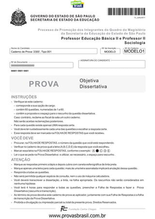 GOVERNO DO ESTADO DE SÃO PAULO                                                        13_Julho/2011
                    SECRETARIA DE ESTADO DA EDUCAÇÃO


                       Processo de Promoção dos Integrantes do Quadro do Magistério
                                    da Secretaria da Educação do Estado de São Paulo
                                            Professor Educação Básica II e Professor II
                                                                            Sociologia
Nome do Candidato                                                               No de Inscrição   No do Caderno
Caderno de Prova ’2300’, Tipo 001                                                 MODELO          MODELO1

                                                             ASSINATURA DO CANDIDATO
No do Documento
0000000000000000
00001−0001−0001




                                                            Objetiva
                  PROVA                                     Dissertativa

INSTRUÇÕES
- Verifique se este caderno:
  - corresponde a sua opção de cargo.
  - contém 60 questões, numeradas de 1 a 60.
  - contém a proposta e o espaço para o rascunho da questão dissertativa.
  Caso contrário, reclame ao fiscal da sala um outro caderno.
  Não serão aceitas reclamações posteriores.
- Para cada questão existe apenas UMA resposta certa.
- Você deve ler cuidadosamente cada uma das questões e escolher a resposta certa.
- Essa resposta deve ser marcada na FOLHA DE RESPOSTAS que você recebeu.

VOCÊ DEVE
- Procurar, na FOLHA DE RESPOSTAS, o número da questão que você está respondendo.
- Verificar no caderno de prova qual a letra (A,B,C,D,E) da resposta que você escolheu.
- Marcar essa letra na FOLHA DE RESPOSTAS, conforme o exemplo: A                C D E
- Ler o que se pede na Prova Dissertativa e utilizar, se necessário, o espaço para rascunho.

ATENÇÃO
- Marque as respostas primeiro a lápis e depois cubra com caneta esferográfica de tinta preta.
- Marque apenas uma letra para cada questão; mais de uma letra assinalada implicará anulação dessa questão.
- Responda a todas as questões.
- Não será permitida qualquer espécie de consulta, nem o uso de máquina calculadora.
- Você deverá transcrever a dissertação, a tinta, na folha apropriada. Os rascunhos não serão considerados em
  nenhuma hipótese.
- Você terá 4 horas para responder a todas as questões, preencher a Folha de Respostas e fazer a Prova
  Dissertativa (rascunho e transcrição).
- Ao término da prova devolva este caderno de prova ao aplicador, juntamente com sua Folha de Respostas e a folha
  de transcrição da Prova Dissertativa.
- Proibida a divulgação ou impressão parcial ou total da presente prova. Direitos Reservados.



                                           www.pciconcursos.com.br
 