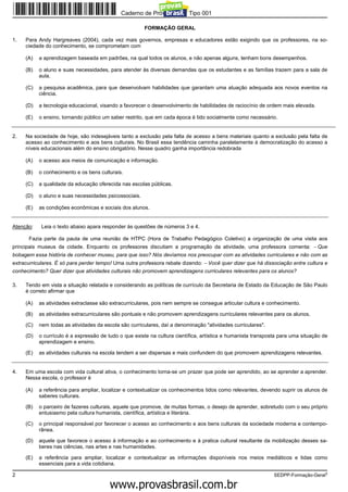 Caderno de Prova ’2300’, Tipo 001

                                                        FORMAÇÃO GERAL

1.   Para Andy Hargreaves (2004), cada vez mais governos, empresas e educadores estão exigindo que os professores, na so-
     ciedade do conhecimento, se comprometam com

     (A)   a aprendizagem baseada em padrões, na qual todos os alunos, e não apenas alguns, tenham bons desempenhos.

     (B)   o aluno e suas necessidades, para atender às diversas demandas que os estudantes e as famílias trazem para a sala de
           aula.

     (C)   a pesquisa acadêmica, para que desenvolvam habilidades que garantam uma atuação adequada aos novos eventos na
           ciência.

     (D)   a tecnologia educacional, visando a favorecer o desenvolvimento de habilidades de raciocínio de ordem mais elevada.

     (E)   o ensino, tornando público um saber restrito, que em cada época é tido socialmente como necessário.


2.   Na sociedade de hoje, são indesejáveis tanto a exclusão pela falta de acesso a bens materiais quanto a exclusão pela falta de
     acesso ao conhecimento e aos bens culturais. No Brasil essa tendência caminha paralelamente à democratização do acesso a
     níveis educacionais além do ensino obrigatório. Nesse quadro ganha importância redobrada

     (A)   o acesso aos meios de comunicação e informação.

     (B)   o conhecimento e os bens culturais.

     (C)   a qualidade da educação oferecida nas escolas públicas.

     (D)   o aluno e suas necessidades psicossociais.

     (E)   as condições econômicas e sociais dos alunos.


Atenção:    Leia o texto abaixo apara responder às questões de números 3 e 4.

      Fazia parte da pauta de uma reunião de HTPC (Hora de Trabalho Pedagógico Coletivo) a organização de uma visita aos
principais museus da cidade. Enquanto os professores discutiam a programação da atividade, uma professora comenta: − Que
bobagem essa história de conhecer museu, para que isso? Nós devíamos nos preocupar com as atividades curriculares e não com as
extracurriculares. É só para perder tempo! Uma outra professora rebate dizendo: − Você quer dizer que há dissociação entre cultura e
conhecimento? Quer dizer que atividades culturais não promovem aprendizagens curriculares relevantes para os alunos?

3.   Tendo em vista a situação relatada e considerando as políticas de currículo da Secretaria de Estado da Educação de São Paulo
     é correto afirmar que

     (A)   as atividades extraclasse são extracurriculares, pois nem sempre se consegue articular cultura e conhecimento.

     (B)   as atividades extracurriculares são pontuais e não promovem aprendizagens curriculares relevantes para os alunos.

     (C)   nem todas as atividades da escola são curriculares, daí a denominação "atividades curriculares".

     (D)   o currículo é a expressão de tudo o que existe na cultura científica, artística e humanista transposta para uma situação de
           aprendizagem e ensino.

     (E)   as atividades culturais na escola tendem a ser dispersas e mais confundem do que promovem aprendizagens relevantes.


4.   Em uma escola com vida cultural ativa, o conhecimento torna-se um prazer que pode ser aprendido, ao se aprender a aprender.
     Nessa escola, o professor é

     (A)   a referência para ampliar, localizar e contextualizar os conhecimentos tidos como relevantes, devendo suprir os alunos de
           saberes culturais.

     (B)   o parceiro de fazeres culturais, aquele que promove, de muitas formas, o desejo de aprender, sobretudo com o seu próprio
           entusiasmo pela cultura humanista, científica, artística e literária.

     (C)   o principal responsável por favorecer o acesso ao conhecimento e aos bens culturais da sociedade moderna e contempo-
           rânea.

     (D)   aquele que favorece o acesso à informação e ao conhecimento e à pratica cultural resultante da mobilização desses sa-
           beres nas ciências, nas artes e nas humanidades.

     (E)   a referência para ampliar, localizar e contextualizar as informações disponíveis nos meios mediáticos e tidas como
           essenciais para a vida cotidiana.

2                                                                                                              SEDPP-Formação-Geral3
                                                   www.pciconcursos.com.br
 