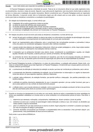 Caderno de Prova ’2300’, Tipo 001
Atenção:     Leia o texto abaixo para responder às questões de números 5 a 7.

       A Proposta Pedagógica representa a identidade da escola. Trata-se de um documento oficial em que estão registrados todos
os procedimentos, recursos e metas da escola. Segundo o que está prescrito legalmente, esse documento orienta todas as ações da
escola e é a base para a realização dos ajustes necessários. Mesmo considerando que a Proposta Pedagógica pode ser organizada
de formas diferentes, é essencial constar dela os fundamentos legais que dão amparo para as suas ações, os planos anuais de
ensino para todas as disciplinas e anos/séries e a avaliação da aprendizagem.

5.   Em relação aos fundamentos legais, é correto afirmar que
     (A)    a legislação não se aplica igualmente a todas as escolas.
     (B)    as ações da escola são definidas pela equipe gestora.
     (C)    as escolas estaduais são regidas pelas normas nacionais e estaduais.
     (D)    o conhecimeto da legislação sobre a educação escolar é restrito à equipe gestora.
     (E)    as mudanças na legislação não precisam ser incorporadas na Proposta Pedagógica.


6.   Em relação aos planos anuais de ensino para todas as disciplinas e anos/séries, é correto afirmar que
     (A)    servem de guia para o professor elaborar os planos das aulas e os instrumentos de avaliação da aprendizagem dos alunos
            e, ainda, possibilitam o acompanhamento da implementação do currículo pelo coordenador.

     (B)    devem ser reapresentados pelos professores, para o cumprimento das normatizações previstas e submetidos à leitura
            crítica dos pares e do coordenador pedagógico, buscando obter melhores resultados.

     (C)    a equipe escolar deve elaborar seu diagnóstico institucional, criticar seu projeto pedagógico e, ainda, traçar ações substan-
            tivas para melhorar o desempenho nas avaliações internas e externas.

     (D)    é necessário que os professores formulem seus planos anuais, considerando as possibilidades e ajustes, em relação
            àqueles indicados nas Propostas, cuidando para que, durante os bimestres, não haja alterações.

     (E)    os conteúdos de ensino não precisam ser ordenados em sequência, pois não há uma proposta articulada, de referência
            oficial, e, com isso, as decisões quanto às formas de organização dos planos são de responsabilidade do professor.


7.   Na Proposta Pedagógica da escola, no Regimento e no plano de cada professor, a avaliação está presente. Desse modo, com
     base no conhecimento daquilo que já está registrado na Proposta Pedagógica, é fundamental que a equipe gestora promova dis-
     cussões coletivas que favoreçam
     (A)    o conhecimento da definição já instaurada de avaliação na escola, que deve ser conhecida por professores, pais e alunos.

     (B)    a compreensão das diferentes modalidades de avaliação, que se fundamentam na observação e no registro do desenvolvi-
            mento dos alunos, em seus aspectos cognitivos, afetivos e relacionais.

     (C)    a adoção, pelos professores, da avaliação formativa, que permite verificar a adequação dos padrões pretendidos e das
            tarefas propostas.

     (D)    a definição de padrões claramente estabelecidos do que é necessário aprender e de seu caráter funcional, para que o
            aluno possa aplicá-lo em seu contexto de desenvolvimento pessoal.

     (E)    a reflexão sobre o que a escola entende por avaliação, como os processos de avaliação acontecem de fato e de que forma
            eles são assimilados pelos atores do processo ensino aprendizagem.


8.   Durante os encontros de planejamento do ano letivo em uma escola, discutiu-se sobre a necessidade de prever estratégias de
     ensino que possibilitem estabelecer os vínculos entre os novos conteúdos e os conhecimentos prévios do aluno. Para tanto, é
     preciso
       I. determinar que interesses, motivações, comportamento, habilidades etc. devem constituir o ponto de partida.
      II. esclarecer ao aluno que o sucesso da aprendizagem implica dedicação e esforço e que, nem sempre, as atividades que
             realiza satisfaz a alguma necessidade.
     III.    gerar um ambiente em que seja possível que os alunos se abram, façam perguntas e comentem o processo que seguem,
             por meio de situações de diálogo e participação.
      IV.    promover atividades comunicativas que fomentem a competitividade entre os estudantes e lhes permitam adquirir, pro-
             gressivamente, mais possibilidades de atuar de forma autônoma.

     Está correto o que se afirma APENAS em

     (A)    I e II.
     (B)    I e III.
     (C)    II e III.
     (D)    II e IV.
     (E)    III e IV.
SEDPP-Formação-Geral3                                                                                                                  3
                                                 www.pciconcursos.com.br
 