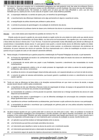 Caderno de Prova ’2300’, Tipo 001
17.   Um aluno do oitavo ano comenta com a coordenadora pedagógica que está gostando muito das aulas da professora Sonia e
      acrescenta: − Às vezes a gente faz grupos, porque uns têm dificuldade e uns têm facilidade. Ela coloca dois que têm facilidade e
      dois que têm dificuldade juntos. Por exemplo, eu explico para um aluno que tem mais dificuldade e, outro, que tem mais
      facilidade que eu, explica pra mim. É uma coisa de um ajudar o outro. Essa dinâmica possibilita

      (A)   a cooperação intelectual, no sentido de operar junto, em benefício da aprendizagem.

      (B)   o reconhecimento das diferenças intelectuais como algo permanente em alguns e ausente em outros.

      (C)   a ressignificação da prática docente pelo professor e pelos alunos.

      (D)   o controle do processo de aprendizagem e da avaliação do rendimento dos alunos.

      (E)   o posicionamento do professor diante da classe como interlocutor dos alunos no processo de aprendizagem.


Atenção:     Leia o texto abaixo para responder às questões de números 18 e 19.

        Cláudia acaba de assumir a gestão de uma escola situada na região central de uma cidade de médio porte que atende alunos
dos anos finais do Ensino Fundamental e do Ensino Médio, nos três turnos de funcionamento. Isso significa que, num mesmo horário,
a faixa etária dos alunos é diversa (dos 11 aos 18 anos). A escola tem apresentado muitas dificuldades para atender às diferenças de
características e necessidades desses alunos. E, para agravar esse quadro, a escola recebe alunos de diferentes regiões da cidade.
No primeiro contato que teve com o corpo docente, Claudia ouviu muitas queixas: os professores reclamaram dos problemas de
indisciplina, do pouco interesse dos alunos em aprender. Ela ficou impressionada com o clima de insatisfação na escola e com as
queixas de que os papéis de cada um não estavam claramente definidos.

18.   Nessa situação, é fundamental que a gestora proponha a reelaboração da Proposta Pedagógica da escola, a qual representa

      (A)   as formas de organização da escola e do conhecimento oficial que será objeto de estudo dos alunos em atendimento às
            especificidades de cada um.

      (B)   a compreensão da escola sobre seu papel e suas finalidades, buscando o atendimento das necessidades do mundo
            contemporâneo.

      (C)   o registro do planejamento coletivo e de um amplo processo de negociação com todos os atores da escola (gestores,
            professores, pais, alunos, funcionários).

      (D)   as práticas de ensino e de aprendizagem desenvolvidas pela escola, com especial atenção ao currículo da rede de ensino.

      (E)   o conjunto de ações de natureza administrativa, que buscam garantir a qualidade do ensino e o atendimento às normati-
            zações vigentes.


19.   Tendo em vista as diferenças de faixa etária e de situações socioeconômicas em que vivem os alunos da escola, a equipe
      escolar deverá discutir e definir ações considerando

      (A)   a importância de não usar diferentes e flexíveis modos de organização do tempo, do espaço e de agrupamento dos alunos
            para favorecer e enriquecer seu processo de aprendizagem.

      (B)   as necessidades de cuidados e a forma peculiar de aprender, desenvolver-se e interagir socialmente dos alunos em cada
            etapa de sua escolaridade.

      (C)   as relações entre ensino e aprendizagem e o uso de diferentes estratégias de comunicação dos conteúdos buscando
            atingir igualmente todos os alunos.

      (D)   importância de conhecer cientificamente os adolescentes, para favorecer a ação autônoma dos alunos e sua participação.

      (E)   a necessidade de estimular e reconhecer que a participação em grêmios pode ser uma prática educativa importante na
            formação da cidadania.


20.   Ah! Bons tempos aqueles em que a gente podia reter os alunos de uma série para a outra − falou um professor na reunião de
      HTPC. A coordenadora pedagógica que acompanhava a reunião percebeu que alguns docentes concordaram com a fala do
      professor e ficou preocupada. Resolveu que seria necessário aproveitar esse espaço para discutir com o corpo docente que o
      regime de progressão continuada exige um novo tratamento para o processo de avaliação na escola, transformando-o em

      (A)   um aplicativo que permita sinalizar as heterogeneidades entre os alunos.

      (B)   uma ferramenta que permita a promoção automática dos alunos.

      (C)   um instrumento para classificar e seriar os alunos de acordo com o rendimento escolar.

      (D)   um instrumento-guia essencial para a observação da progressão do aluno.

      (E)   um mecanismo seguro de ajuste dos objetivos educacionais à realidade dos alunos.
6                                                                                                              SEDPP-Formação-Geral3
                                                     www.pciconcursos.com.br
 