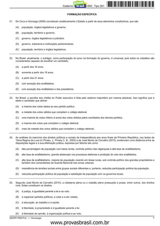 Caderno de Prova ’2300’, Tipo 001


                                                           FORMAÇÃO ESPECÍFICA

21.   De Cicco e Gonzaga (2009) conceituam analiticamente o Estado a partir de seus elementos constitutivos, que são

      (A)   população, órgãos legislativos e governo.

      (B)   população, território e governo.

      (C)   governo, órgãos legislativos e judiciário.

      (D)   governo, soberania e instituições parlamentares.

      (E)   população, território e órgãos legislativos.


22.   No Brasil, atualmente, o sufrágio, como participação do povo na formação do governo, é universal, pois todos os cidadãos são
      considerados capazes de escolher um candidato,

      (A)   a partir dos 16 anos.

      (B)   somente a partir dos 18 anos.

      (C)   a partir dos 21 anos.

      (D)   com exceção dos analfabetos.

      (E)   com exceção dos analfabetos e dos presidiários.


23.   No Brasil, a escolha dos chefes do Poder executivo é feita pelo sistema majoritário por maioria absoluta. Isso significa que é
      eleito o candidato que obtiver

      (A)   a maioria dos votos dados ao seu partido político.

      (B)   a metade dos votos válidos que compõem o colégio eleitoral.

      (C)   uma maioria de votos inferior à soma dos votos obtidos pelos candidatos dos demais partidos.

      (D)   a maioria dos votos que compõem o colégio eleitoral.

      (E)   mais da metade dos votos válidos que compõem o colégio eleitoral.


24.   As análises do exercício dos direitos políticos e sociais da Independência aos anos finais da Primeira República, nos textos de
      Tânia Regina de Luca (in Pinsky, J.; Pinsky C. B., 2003) e de José Murilo de Carvalho (2010), evidenciam uma distância entre as
      disposições legais e a sua efetivação prática, expressa por fatores tais como

      (A)   alta porcentagem de população com baixa renda, controle político das oligarquias e alta taxa de analfabetismo.

      (B)   alta taxa de analfabetismo, grande abstenção nos processos eleitorais e proibição do voto dos analfabetos.

      (C)   alta taxa de analfabetismo, maioria da população vivendo em áreas rurais, sob controle político dos grandes proprietários e
            também dos comandantes da Guarda Nacional nas zonas urbanas.

      (D)   inexistência de tensões sociais entre grupos sociais diferentes e, portanto, reduzida participação política da população.

      (E)   reduzida participação política da população e satisfação da população com os governos locais.


25.   Segundo José Murilo de Carvalho (2010), a cidadania plena ou o cidadão pleno pressupõe a posse, entre outros, dos direitos
      civis. Estes constituem os direitos

      (A)   à justiça, à igualdade perante a lei e ao voto.

      (B)   a organizar partidos políticos, a votar e a ser votado.

      (C)   à educação, ao trabalho e à saúde.

      (D)   à liberdade, à propriedade e à igualdade perante a lei.

      (E)   à liberdade de opinião, à organização política e ao voto.
SEDPP-PEB-Prof. II-Sociologia                                                                                                           7
                                                   www.pciconcursos.com.br
 