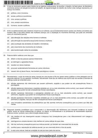 Caderno de Prova ’2300’, Tipo 001
26.   A luta do movimento operário pelos direitos de se organizar politicamente, de escolher o trabalho, de fazer greve, de liberdade e
      autonomia sindical, de redução do horário de trabalho, de regulamentação do trabalho da mulher e das crianças representou um
      avanço nos direitos

      (A)   políticos, civis e humanos.

      (B)   sociais, políticos e econômicos.

      (C)   civis, sociais e políticos.

      (D)   civis, sociais e econômicos.

      (E)   humanos, sociais e políticos.


27.   Entre os desfavorecidos pela cidadania incluem-se as mulheres, que só tardiamente tiveram acesso aos direitos concedidos aos
      homens. Mas a luta pelos direitos das mulheres avançou com a ampliação do movimento feminista, que pode ser entendido
      como um movimento que luta

      (A)   pela alteração das relações entre homens e mulheres.

      (B)   pela afirmação da assimetria sexual entre homens e mulheres.

      (C)   pela conciliação das atividades de trabalho e domésticas.

      (D)   pelo crescimento dos movimentos de mulheres.

      (E)   pela transformação radical da sociedade.


28.   Pode-se definir violência como atos que

      (A)   afetam a vida das pessoas apenas diretamente.

      (B)   se restringem a agressões físicas.

      (C)   resultam em danos materiais.

      (D)   provocam acidentalmente ferimentos em outros indivíduos.

      (E)   causam não só danos físicos, mas também psicológicos e morais.


29.   Recentemente, o autor da morte de várias crianças em uma escola no Rio de Janeiro tentou justificar o crime planejado com as
      seguintes palavras: Eu era agredido, humilhado, ridicularizado. Esse tipo de violência que ocorre hoje nas escolas é chamado de
      bullying e pode ser entendido como

      (A)   atitudes agressivas não intencionais que causam sofrimento, angústia e que podem ter até consequências físicas e
            psicológicas.

      (B)   atitudes agressivas intencionais e repetidas adotadas por um ou mais estudantes contra outro(s), que causam sofrimento,
            angústia e que podem ter até consequências físicas e psicológicas.

      (C)   atitudes agressivas intencionais e passageiras adotadas por um ou mais estudantes contra outro(s), que causam
            sofrimento, angústia e que podem ter consequências físicas e psicológicas.

      (D)   atitudes agressivas intencionais e repetidas adotadas por um ou mais estudantes contra outro(s), que podem até causar
            sofrimento e angústia, mas que não têm consequências físicas e psicológicas.

      (E)   uma brincadeira característica da adolescência que não acarreta nenhuma consequência para os jovens que dela são
            vítimas.


30.   Pesquisas recentes constataram que o preconceito e a discriminação são fenômenos com marcante incidência na escola
      pública, sendo as vítimas preferenciais os pobres, os negros, os homossexuais e os portadores de necessidades especiais.
      Pode-se concluir, portanto, que a discriminação desses alunos

      (A)   não interfere em seu desempenho escolar e tampouco traz consequências para o seu relacionamento com colegas e
            professores.

      (B)   restringe-se ao universo escolar e não interfere em outras esferas de suas vidas.

      (C)   não traz nenhuma consequência para sua vivência escolar, por também ser vivenciada fora da escola.

      (D)   contribui para a reprodução da violência escolar, por ser vivenciada dentro e fora da escola.

      (E)   é vista como natural, dada as condições de vida da maior parte dos alunos.
8                                                                                                           SEDPP-PEB-Prof. II-Sociologia
                                                     www.pciconcursos.com.br
 
