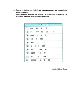 6. Repete os batimentos (até 5) que a tua professora vai exemplificar
   sobre uma mesa.
   Seguidamente, senta-te de costas. A professora prossegue os
   exercícios e tu vais repetindo os batimentos.




                                                  Fonte: Helena Serra
 