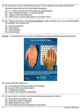 10 SARESP-LP-3EM-Manhã
24. De acordo com o autor, Heráclito teria escrito: "É na mudança que as coisas se assentam."
Assinale a alternativa que traz uma opinião divergente:
(A) "(...) Todos os povos do mundo estão hoje desorientados.".
(B) "Se eu tivesse de indicar (...) não teria dúvida."
(C) "Hoje as coisas são diferentes."
(D) "Nenhum ser humano pôde assistir ao processo inteiro."
25. Em: "Alguns são laicos e outros fundamentalistas", pode-se deduzir que o povo fundamentalista
tem posições relacionadas com
(A) doutrinas religiosas.
(B) modernidade.
(C) industrialização.
(D) desorientação.
Atenção: As questões de números 26 e 27 baseiam-se na peça publicitária apresentada abaixo.
[Duas formas de ganhar a vida.][Duas formas de ganhar a vida.]
Você podeajudar muita gente a ter melhores oportunidadesna vida. Basta colaborar
com o CDI. O CDI trabalha para que, através da informática, a população excluída
tenha acesso à cidadania, ao conhecimento e ao mercado de trabalho. A inclusão
digital é fundamental para garantir ofuturodequem maisprecisa.
26. A peça publicitária destina-se
(A) ao Comitê para Democratização da Informática.
(B) ao grupo Abril, que oferece apoio.
(C) à população excluída.
(D) ao leitor, como possível colaborador.
27. A frase do texto que traduz o sentido apontado pela posição das mãos é:
(A) Duas formas de ganhar a vida.
(B) Você pode ajudar muita gente...
(C) Basta colaborar com o CDI.
(D) CDI Comitê para Democratização da Informática.
 
