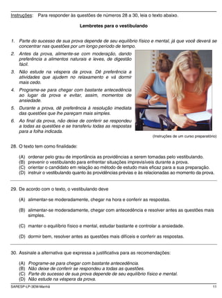 SARESP-LP-3EM-Manhã 11
Instruções: Para responder às questões de números 28 a 30, leia o texto abaixo.
Lembretes para o vestibulando
1. Parte do sucesso de sua prova depende de seu equilíbrio físico e mental, já que você deverá se
concentrar nas questões por um longo período de tempo.
2. Antes da prova, alimente-se com moderação, dando
preferência a alimentos naturais e leves, de digestão
fácil.
3. Não estude na véspera da prova. Dê preferência a
atividades que ajudem no relaxamento e vá dormir
mais cedo.
4. Programe-se para chegar com bastante antecedência
ao lugar da prova e evitar, assim, momentos de
ansiedade.
5. Durante a prova, dê preferência à resolução imediata
das questões que lhe pareçam mais simples.
6. Ao final da prova, não deixe de conferir se respondeu
a todas as questões e se transferiu todas as respostas
para a folha indicada.
(Instruções de um curso preparatório)
28. O texto tem como finalidade:
(A) ordenar pelo grau de importância as providências a serem tomadas pelo vestibulando.
(B) prevenir o vestibulando para enfrentar situações imprevisíveis durante a prova.
(C) orientar o candidato em relação ao método de estudo mais eficaz para a sua preparação.
(D) instruir o vestibulando quanto às providências prévias e às relacionadas ao momento da prova.
29. De acordo com o texto, o vestibulando deve
(A) alimentar-se moderadamente, chegar na hora e conferir as respostas.
(B) alimentar-se moderadamente, chegar com antecedência e resolver antes as questões mais
simples.
(C) manter o equilíbrio físico e mental, estudar bastante e controlar a ansiedade.
(D) dormir bem, resolver antes as questões mais difíceis e conferir as respostas.
30. Assinale a alternativa que expressa a justificativa para as recomendações:
(A) Programe-se para chegar com bastante antecedência.
(B) Não deixe de conferir se respondeu a todas as questões.
(C) Parte do sucesso de sua prova depende de seu equilíbrio físico e mental.
(D) Não estude na véspera da prova.
 