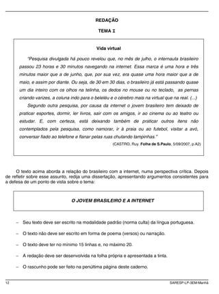 12 SARESP-LP-3EM-Manhã
REDAÇÃO
TEMA I
O texto acima aborda a relação do brasileiro com a internet, numa perspectiva crítica. Depois
de refletir sobre esse assunto, redija uma dissertação, apresentando argumentos consistentes para
a defesa de um ponto de vista sobre o tema:
Seu texto deve ser escrito na modalidade padrão (norma culta) da língua portuguesa.
O texto não deve ser escrito em forma de poema (versos) ou narração.
O texto deve ter no mínimo 15 linhas e, no máximo 20.
A redação deve ser desenvolvida na folha própria e apresentada a tinta.
O rascunho pode ser feito na penúltima página deste caderno.
Vida virtual
“Pesquisa divulgada há pouco revelou que, no mês de julho, o internauta brasileiro
passou 23 horas e 30 minutos navegando na internet. Essa marca é uma hora e três
minutos maior que a de junho, que, por sua vez, era quase uma hora maior que a de
maio, e assim por diante. Ou seja, de 30 em 30 dias, o brasileiro já está passando quase
um dia inteiro com os olhos na telinha, os dedos no mouse ou no teclado, as pernas
criando varizes, a coluna indo para o beleléu e o cérebro mais na virtual que na real. (...)
Segundo outra pesquisa, por causa da internet o jovem brasileiro tem deixado de
praticar esportes, dormir, ler livros, sair com os amigos, ir ao cinema ou ao teatro ou
estudar. E, com certeza, está deixando também de praticar outros itens não
contemplados pela pesquisa, como namorar, ir à praia ou ao futebol, visitar a avó,
conversar fiado ao telefone e flanar pelas ruas chutando tampinhas.”
(CASTRO, Ruy. Folha de S.Paulo, 5/09/2007, p.A2)
O JOVEM BRASILEIRO E A INTERNET
 