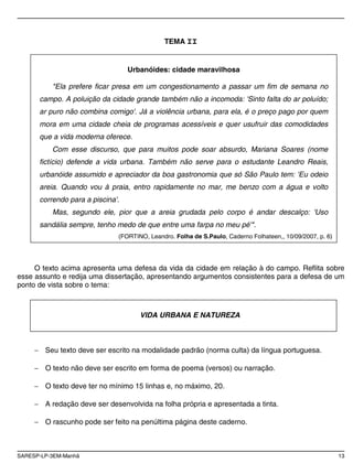 SARESP-LP-3EM-Manhã 13
TEMA II
O texto acima apresenta uma defesa da vida da cidade em relação à do campo. Reflita sobre
esse assunto e redija uma dissertação, apresentando argumentos consistentes para a defesa de um
ponto de vista sobre o tema:
Seu texto deve ser escrito na modalidade padrão (norma culta) da língua portuguesa.
O texto não deve ser escrito em forma de poema (versos) ou narração.
O texto deve ter no mínimo 15 linhas e, no máximo, 20.
A redação deve ser desenvolvida na folha própria e apresentada a tinta.
O rascunho pode ser feito na penúltima página deste caderno.
Urbanóides: cidade maravilhosa
"Ela prefere ficar presa em um congestionamento a passar um fim de semana no
campo. A poluição da cidade grande também não a incomoda: 'Sinto falta do ar poluído;
ar puro não combina comigo'. Já a violência urbana, para ela, é o preço pago por quem
mora em uma cidade cheia de programas acessíveis e quer usufruir das comodidades
que a vida moderna oferece.
Com esse discurso, que para muitos pode soar absurdo, Mariana Soares (nome
fictício) defende a vida urbana. Também não serve para o estudante Leandro Reais,
urbanóide assumido e apreciador da boa gastronomia que só São Paulo tem: 'Eu odeio
areia. Quando vou à praia, entro rapidamente no mar, me benzo com a água e volto
correndo para a piscina'.
Mas, segundo ele, pior que a areia grudada pelo corpo é andar descalço: 'Uso
sandália sempre, tenho medo de que entre uma farpa no meu pé'".
(FORTINO, Leandro. Folha de S.Paulo, Caderno Folhateen,, 10/09/2007, p. 6)
VIDA URBANA E NATUREZA
 