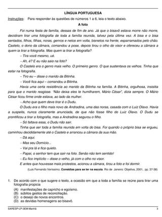 SARESP-LP-3EM-Manhã 3
LÍNGUA PORTUGUESA
Instruções: Para responder às questões de números 1 a 6, leia o texto abaixo.
A foto
Foi numa festa de família, dessas de fim de ano. Já que o bisavô estava morre não morre,
decidiram tirar uma fotografia de toda a família reunida, talvez pela última vez. A bisa e o bisa
sentados, filhos, filhas, noras, genros e netos em volta, bisnetos na frente, esparramados pelo chão.
Castelo, o dono da câmara, comandou a pose, depois tirou o olho do visor e ofereceu a câmara a
quem ia tirar a fotografia. Mas quem ia tirar a fotografia?
Tira você mesmo, ué.
Ah, é? E eu não saio na foto?
O Castelo era o genro mais velho. O primeiro genro. O que sustentava os velhos. Tinha que
estar na fotografia.
Tiro eu – disse o marido da Bitinha.
Você fica aqui – comandou a Bitinha.
Havia uma certa resistência ao marido da Bitinha na família. A Bitinha, orgulhosa, insisitia
para que o marido reagisse. “Não deixa eles te humilharem, Mário César”, dizia sempre. O Mário
César ficou firme onde estava, ao lado da mulher.
Acho que quem deve tirar é o Dudu.
O Dudu era o filho mais novo de Andradina, uma das noras, casada com o Luiz Olavo. Havia
a suspeita, nunca claramente anunciada, de que não fosse filho do Luiz Olavo. O Dudu se
prontificou a tirar a fotografia, mas a Andradina segurou o filho.
Só faltava essa, o Dudu não sair.
Tinha que ser toda a família reunida em volta do bisa. Foi quando o próprio bisa se ergueu,
caminhou decididamente até o Castelo e arrancou a câmara da sua mão.
Dá aqui.
Mas seu Domício...
Vai pra lá e fica quieto.
Papai, o senhor tem que sair na foto. Senão não tem sentido!
Eu fico implícito – disse o velho, já com o olho no visor.
E antes que houvesse mais protestos, acionou a câmara, tirou a foto e foi dormir.
(Luis Fernando Veríssimo. Comédias para se ler na escola. Rio de Janeiro: Objetiva, 2001, pp. 37-38)
1. De acordo com o que sugere o texto, a ocasião em que a toda a família se reúne para tirar uma
fotografia propicia
(A) manifestações de capricho e egoísmo.
(B) súbitos gestos de reconciliação.
(C) o desejo de novos encontros.
(D) as devidas homenagens ao bisavô.
 
