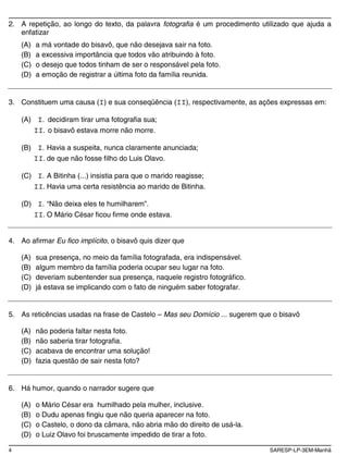 4 SARESP-LP-3EM-Manhã
2. A repetição, ao longo do texto, da palavra fotografia é um procedimento utilizado que ajuda a
enfatizar
(A) a má vontade do bisavô, que não desejava sair na foto.
(B) a excessiva importância que todos vão atribuindo à foto.
(C) o desejo que todos tinham de ser o responsável pela foto.
(D) a emoção de registrar a última foto da família reunida.
3. Constituem uma causa (I) e sua conseqüência (II), respectivamente, as ações expressas em:
(A) I. decidiram tirar uma fotografia sua;
II. o bisavô estava morre não morre.
(B) I. Havia a suspeita, nunca claramente anunciada;
II. de que não fosse filho do Luis Olavo.
(C) I. A Bitinha (...) insistia para que o marido reagisse;
II. Havia uma certa resistência ao marido de Bitinha.
(D) I. “Não deixa eles te humilharem”.
II. O Mário César ficou firme onde estava.
4. Ao afirmar Eu fico implícito, o bisavô quis dizer que
(A) sua presença, no meio da família fotografada, era indispensável.
(B) algum membro da família poderia ocupar seu lugar na foto.
(C) deveriam subentender sua presença, naquele registro fotográfico.
(D) já estava se implicando com o fato de ninguém saber fotografar.
5. As reticências usadas na frase de Castelo – Mas seu Domício ... sugerem que o bisavô
(A) não poderia faltar nesta foto.
(B) não saberia tirar fotografia.
(C) acabava de encontrar uma solução!
(D) fazia questão de sair nesta foto?
6. Há humor, quando o narrador sugere que
(A) o Mário César era humilhado pela mulher, inclusive.
(B) o Dudu apenas fingiu que não queria aparecer na foto.
(C) o Castelo, o dono da câmara, não abria mão do direito de usá-la.
(D) o Luiz Olavo foi bruscamente impedido de tirar a foto.
 