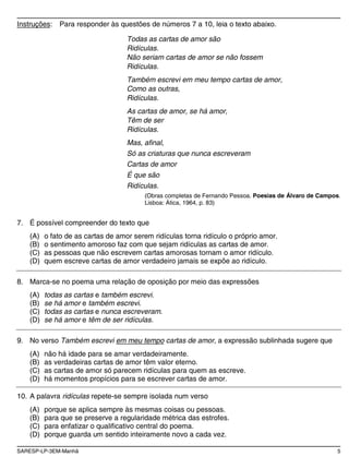 SARESP-LP-3EM-Manhã 5
Instruções: Para responder às questões de números 7 a 10, leia o texto abaixo.
Todas as cartas de amor são
Ridículas.
Não seriam cartas de amor se não fossem
Ridículas.
Também escrevi em meu tempo cartas de amor,
Como as outras,
Ridículas.
As cartas de amor, se há amor,
Têm de ser
Ridículas.
Mas, afinal,
Só as criaturas que nunca escreveram
Cartas de amor
É que são
Ridículas.
(Obras completas de Fernando Pessoa. Poesias de Álvaro de Campos.
Lisboa: Ática, 1964, p. 83)
7. É possível compreender do texto que
(A) o fato de as cartas de amor serem ridículas torna ridículo o próprio amor.
(B) o sentimento amoroso faz com que sejam ridículas as cartas de amor.
(C) as pessoas que não escrevem cartas amorosas tornam o amor ridículo.
(D) quem escreve cartas de amor verdadeiro jamais se expõe ao ridículo.
8. Marca-se no poema uma relação de oposição por meio das expressões
(A) todas as cartas e também escrevi.
(B) se há amor e também escrevi.
(C) todas as cartas e nunca escreveram.
(D) se há amor e têm de ser ridículas.
9. No verso Também escrevi em meu tempo cartas de amor, a expressão sublinhada sugere que
(A) não há idade para se amar verdadeiramente.
(B) as verdadeiras cartas de amor têm valor eterno.
(C) as cartas de amor só parecem ridículas para quem as escreve.
(D) há momentos propícios para se escrever cartas de amor.
10. A palavra ridículas repete-se sempre isolada num verso
(A) porque se aplica sempre às mesmas coisas ou pessoas.
(B) para que se preserve a regularidade métrica das estrofes.
(C) para enfatizar o qualificativo central do poema.
(D) porque guarda um sentido inteiramente novo a cada vez.
 