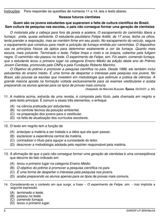 6 SARESP-LP-3EM-Manhã
Instruções: Para responder às questões de números 11 a 14, leia o texto abaixo.
Nossos futuros cientistas
Quem são os jovens estudantes que superaram a falta de cultura científica do Brasil.
Sem cultura de pesquisa nas escolas, o país não consegue formar uma geração de cientistas
O motorista põe a cabeça para fora da janela e acelera. O escapamento do caminhão libera a
fumaça: preta, quase asfixiante. O estudante paulistano Felipe Arditti, de 17 anos, fecha os olhos,
tenta prender a respiração, mas se mantém firme em seu posto. No escapamento do veículo, segura
o equipamento que construiu para medir a poluição da fumaça emitida por caminhões. O dispositivo
usa os princípios físicos da óptica para determinar exatamente a cor da fumaça. Quanto mais
escura, mais poluente. Terminado o teste, Felipe limpa o rosto e os braços, cobertos pela fuligem
negra. O caminhão não passou no teste. O experimento de Felipe, sim. Foi assim, comendo fumaça,
que o estudante levou o primeiro lugar na categoria Ensino Médio da edição deste ano do Prêmio
Jovem Cientista, promovido pelo CNPq e pela Fundação Roberto Marinho.
O Objetivo do prêmio é promover a pesquisa científica no país. Desde 1999, ele também inclui
estudantes do ensino médio. É uma forma de despertar o interesse pela pesquisa nos jovens. No
Brasil, são poucas as escolas que investem em metodologia que estimule a prática de ciências. A
grande maioria aposta na formação voltada exclusivamente para os exames vestibulares e acaba
preparando os alunos apenas para os tipos de provas mais comuns.
(Adaptado de Marcela Buscato. Época, 05/03/07, p. 80)
11. A matéria acima, extraída de uma revista, é composta pelo título, pela chamada em negrito e
pelo texto principal. É comum a esses três elementos, o enfoque
(A) na ciência praticada por estudantes.
(B) no controle técnico da poluição ambiental.
(C) na preparação dos jovens para o vestibular.
(D) na falta de atualização dos currículos escolares.
12. O texto em negrito tem a função de
(A) antecipar a matéria a ser tratada e a idéia que ela quer passar.
(B) esclarecer a experiência central da matéria.
(C) contradizer o título para aguçar a curiosidade do leitor.
(D) descrever a metodologia adotada pelo repórter responsável pela matéria.
13. A afirmação de que o país não consegue formar uma geração de cientistas é uma conseqüência
que decorre do fato indicado em:
(A) levou o primeiro lugar na categoria Ensino Médio.
(B) O objetivo do prêmio é promover a pesquisa científica no país.
(C) É uma forma de despertar o interesse pela pesquisa nos jovens.
(D) acaba preparando os alunos apenas para os tipos de provas mais comuns.
14. Considerando-se o contexto em que surge, a frase O experimento de Felipe, sim. traz implícita a
seguinte expressão
(A) terminado o teste.
(B) passou no teste.
(C) comendo fumaça.
(D) levou o primeiro lugar.
 