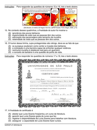 SARESP-LP-3EM-Manhã 7
Instruções: Para responder às questões de números 15 e 16, leia o texto abaixo.
(Dik Browne. O melhor de Hagaro Horrível. L&PM Pocket2. Porto Alegre. 2006. p.75)
15. No contexto desses quadrinhos, a finalidade do autor foi mostrar a
(A) ignorância dos povos bárbaros.
(B) superioridade da visão que as pessoas têm dos outros.
(C) admiração dos personagens pelo tamanho da muralha.
(D) relatividade da visão que as pessoas têm dos outros.
16. O humor dessa tirinha, cujos protagonistas são vikings, deve-se ao fato de que
(A) os europeus souberam como conter a invasão dos bárbaros.
(B) a civilização é uma barreira capaz de enfrentar qualquer violência.
(C) nenhuma muralha é obstáculo real para um guerreiro.
(D) o conceito de barbárie é uma questão de ponto de vista.
Instruções: Para responder às questões de números 17 a 19, leia o texto abaixo.
17. A finalidade do certificado é
(A) atestar que Luíza Soares freqüentou um curso de literatura.
(B) garantir que Luíza Soares gosta do curso que fez.
(C) registrar a disponibilidade de Luíza Soares para trabalhar com literatura.
(D) assegurar a capacidade de Luíza Soares fazer cursos.
 