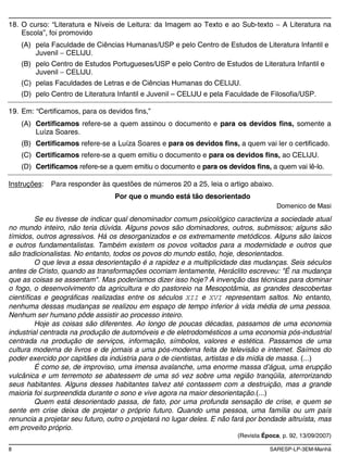 8 SARESP-LP-3EM-Manhã
18. O curso: “Literatura e Níveis de Leitura: da Imagem ao Texto e ao Sub-texto A Literatura na
Escola”, foi promovido
(A) pela Faculdade de Ciências Humanas/USP e pelo Centro de Estudos de Literatura Infantil e
Juvenil CELIJU.
(B) pelo Centro de Estudos Portugueses/USP e pelo Centro de Estudos de Literatura Infantil e
Juvenil CELIJU.
(C) pelas Faculdades de Letras e de Ciências Humanas do CELIJU.
(D) pelo Centro de Literatura Infantil e Juvenil – CELIJU e pela Faculdade de Filosofia/USP.
19. Em: “Certificamos, para os devidos fins,”
(A) Certificamos refere-se a quem assinou o documento e para os devidos fins, somente a
Luíza Soares.
(B) Certificamos refere-se a Luíza Soares e para os devidos fins, a quem vai ler o certificado.
(C) Certificamos refere-se a quem emitiu o documento e para os devidos fins, ao CELIJU.
(D) Certificamos refere-se a quem emitiu o documento e para os devidos fins, a quem vai lê-lo.
Instruções: Para responder às questões de números 20 a 25, leia o artigo abaixo.
Por que o mundo está tão desorientado
Domenico de Masi
Se eu tivesse de indicar qual denominador comum psicológico caracteriza a sociedade atual
no mundo inteiro, não teria dúvida. Alguns povos são dominadores, outros, submissos; alguns são
tímidos, outros agressivos. Há os desorganizados e os extremamente metódicos. Alguns são laicos
e outros fundamentalistas. Também existem os povos voltados para a modernidade e outros que
são tradicionalistas. No entanto, todos os povos do mundo estão, hoje, desorientados.
O que leva a essa desorientação é a rapidez e a multiplicidade das mudanças. Seis séculos
antes de Cristo, quando as transformações ocorriam lentamente, Heráclito escreveu: "É na mudança
que as coisas se assentam". Mas poderíamos dizer isso hoje? A invenção das técnicas para dominar
o fogo, o desenvolvimento da agricultura e do pastoreio na Mesopotâmia, as grandes descobertas
científicas e geográficas realizadas entre os séculos XII e XVI representam saltos. No entanto,
nenhuma dessas mudanças se realizou em espaço de tempo inferior à vida média de uma pessoa.
Nenhum ser humano pôde assistir ao processo inteiro.
Hoje as coisas são diferentes. Ao longo de poucas décadas, passamos de uma economia
industrial centrada na produção de automóveis e de eletrodomésticos a uma economia pós-industrial
centrada na produção de serviços, informação, símbolos, valores e estética. Passamos de uma
cultura moderna de livros e de jornais a uma pós-moderna feita de televisão e internet. Saímos do
poder exercido por capitães da indústria para o de cientistas, artistas e da mídia de massa. (...)
É como se, de improviso, uma imensa avalanche, uma enorme massa d’água, uma erupção
vulcânica e um terremoto se abatessem de uma só vez sobre uma região tranqüila, aterrorizando
seus habitantes. Alguns desses habitantes talvez até contassem com a destruição, mas a grande
maioria foi surpreendida durante o sono e vive agora na maior desorientação.(...)
Quem está desorientado passa, de fato, por uma profunda sensação de crise, e quem se
sente em crise deixa de projetar o próprio futuro. Quando uma pessoa, uma família ou um país
renuncia a projetar seu futuro, outro o projetará no lugar deles. E não fará por bondade altruísta, mas
em proveito próprio.
(Revista Época, p. 92, 13/09/2007)
 