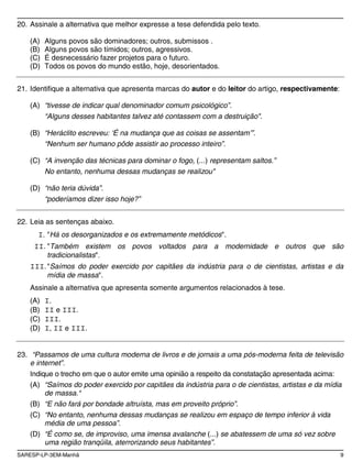 SARESP-LP-3EM-Manhã 9
20. Assinale a alternativa que melhor expresse a tese defendida pelo texto.
(A) Alguns povos são dominadores; outros, submissos .
(B) Alguns povos são tímidos; outros, agressivos.
(C) É desnecessário fazer projetos para o futuro.
(D) Todos os povos do mundo estão, hoje, desorientados.
21. Identifique a alternativa que apresenta marcas do autor e do leitor do artigo, respectivamente:
(A) “tivesse de indicar qual denominador comum psicológico”.
“Alguns desses habitantes talvez até contassem com a destruição".
(B) “Heráclito escreveu: ‘É na mudança que as coisas se assentam’”.
“Nenhum ser humano pôde assistir ao processo inteiro”.
(C) “A invenção das técnicas para dominar o fogo, (...) representam saltos.”
No entanto, nenhuma dessas mudanças se realizou"
(D) “não teria dúvida”.
“poderíamos dizer isso hoje?”
22. Leia as sentenças abaixo.
I. "Há os desorganizados e os extremamente metódicos".
II. "Também existem os povos voltados para a modernidade e outros que são
tradicionalistas".
III."Saímos do poder exercido por capitães da indústria para o de cientistas, artistas e da
mídia de massa".
Assinale a alternativa que apresenta somente argumentos relacionados à tese.
(A) I.
(B) II e III.
(C) III.
(D) I, II e III.
23. “Passamos de uma cultura moderna de livros e de jornais a uma pós-moderna feita de televisão
e internet”.
Indique o trecho em que o autor emite uma opinião a respeito da constatação apresentada acima:
(A) “Saímos do poder exercido por capitães da indústria para o de cientistas, artistas e da mídia
de massa.“
(B) “E não fará por bondade altruísta, mas em proveito próprio”.
(C) “No entanto, nenhuma dessas mudanças se realizou em espaço de tempo inferior à vida
média de uma pessoa”.
(D) “É como se, de improviso, uma imensa avalanche (...) se abatessem de uma só vez sobre
uma região tranqüila, aterrorizando seus habitantes”.
 