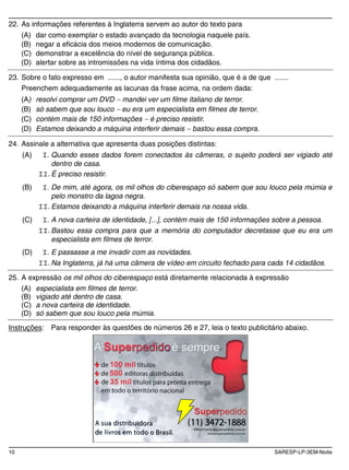 10 SARESP-LP-3EM-Noite
22. As informações referentes à Inglaterra servem ao autor do texto para
(A) dar como exemplar o estado avançado da tecnologia naquele país.
(B) negar a eficácia dos meios modernos de comunicação.
(C) demonstrar a excelência do nível de segurança pública.
(D) alertar sobre as intromissões na vida íntima dos cidadãos.
23. Sobre o fato expresso em ......, o autor manifesta sua opinião, que é a de que .......
Preenchem adequadamente as lacunas da frase acima, na ordem dada:
(A) resolvi comprar um DVD mandei ver um filme italiano de terror.
(B) só sabem que sou louco eu era um especialista em filmes de terror.
(C) contém mais de 150 informações é preciso resistir.
(D) Estamos deixando a máquina interferir demais bastou essa compra.
24. Assinale a alternativa que apresenta duas posições distintas:
(A) I. Quando esses dados forem conectados às câmeras, o sujeito poderá ser vigiado até
dentro de casa.
II. É preciso resistir.
(B) I. De mim, até agora, os mil olhos do ciberespaço só sabem que sou louco pela múmia e
pelo monstro da lagoa negra.
II. Estamos deixando a máquina interferir demais na nossa vida.
(C) I. A nova carteira de identidade, [...], contém mais de 150 informações sobre a pessoa.
II. Bastou essa compra para que a memória do computador decretasse que eu era um
especialista em filmes de terror.
(D) I. E passasse a me invadir com as novidades.
II. Na Inglaterra, já há uma câmera de vídeo em circuito fechado para cada 14 cidadãos.
25. A expressão os mil olhos do ciberespaço está diretamente relacionada à expressão
(A) especialista em filmes de terror.
(B) vigiado até dentro de casa.
(C) a nova carteira de identidade.
(D) só sabem que sou louco pela múmia.
Instruções: Para responder às questões de números 26 e 27, leia o texto publicitário abaixo.
 