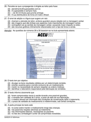 SARESP-LP-3EM-Noite 11
26. Percebe-se que a propaganda é dirigida ao leitor pela frase:
(A) atendimento@superpedido.com.br.
(B) A superpedido é sempre mais.
(C) de 35 mil títulos para pronta entrega.
(D) A sua distribuidora de livros em todo o Brasil.
27. O sinal de adição e a figura que sugere um raio
(A) chamam a atenção do leitor, embora guardem pouca relação com a mensagem verbal.
(B) são imagens que dão ênfase aos aspectos mais importantes da mensagem verbal.
(C) contrapõem-se ao sentido da mensagem verbal, causando maior impacto no leitor.
(D) são recursos gráficos intimamente relacionados com o tipo de livros à venda.
Atenção: As questões de números 28 a 30 baseiam-se na bula apresentada abaixo.
28. O texto tem por objetivo
(A) divulgar os bons resultados obtidos por um determinado remédio.
(B) orientar usuários para o correto consumo de um medicamento.
(C) insistir na necessidade de sempre respeitar as ordens médicas.
(D) identificar o laboratório responsável pela fabricação de remédios.
29. O texto informa claramente que
(A) foram comprovados riscos à saúde durante uma possível gravidez.
(B) o remédio tem validade de 3 anos, a partir da data de sua fabricação.
(C) o médico deverá ser informado das condições de conservação após o tratamento.
(D) o prazo de validade do medicamento é indeterminado, sob certas condições.
30. A parte principal do texto está
(A) no aviso sobre manter o medicamento longe das crianças.
(B) nas possíveis reações adversas ao tratamento.
(C) nas informações básicas, necessárias ao paciente.
(D) no fato de a embalagem conter 30 comprimidos revestidos.
 