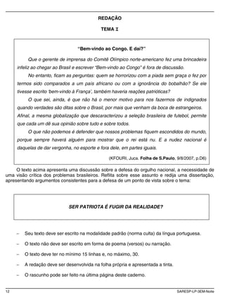 12 SARESP-LP-3EM-Noite
REDAÇÃO
TEMA I
O texto acima apresenta uma discussão sobre a defesa do orgulho nacional, a necessidade de
uma visão crítica dos problemas brasileiros. Reflita sobre esse assunto e redija uma dissertação,
apresentando argumentos consistentes para a defesa de um ponto de vista sobre o tema:
Seu texto deve ser escrito na modalidade padrão (norma culta) da língua portuguesa.
O texto não deve ser escrito em forma de poema (versos) ou narração.
O texto deve ter no mínimo 15 linhas e, no máximo, 30.
A redação deve ser desenvolvida na folha própria e apresentada a tinta.
O rascunho pode ser feito na última página deste caderno.
“Bem-vindo ao Congo. E daí?”
Que o gerente de imprensa do Comitê Olímpico norte-americano fez uma brincadeira
infeliz ao chegar ao Brasil e escrever “Bem-vindo ao Congo” é fora de discussão.
No entanto, ficam as perguntas: quem se horrorizou com a piada sem graça o fez por
termos sido comparados a um país africano ou com a ignorância do bobalhão? Se ele
tivesse escrito ‘bem-vindo à França’, também haveria reações patrióticas?
O que sei, ainda, é que não há o menor motivo para nos fazermos de indignados
quando verdades são ditas sobre o Brasil, por mais que venham da boca de estrangeiros.
Afinal, a mesma globalização que descaracterizou a seleção brasileira de futebol, permite
que cada um dê sua opinião sobre tudo e sobre todos.
O que não podemos é defender que nossos problemas fiquem escondidos do mundo,
porque sempre haverá alguém para mostrar que o rei está nu. E a nudez nacional é
daquelas de dar vergonha, no esporte e fora dele, em partes iguais.
(KFOURI, Juca. Folha de S.Paulo, 9/8/2007, p.D6)
SER PATRIOTA É FUGIR DA REALIDADE?
 