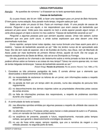 SARESP-LP-3EM-Noite 3
LÍNGUA PORTUGUESA
Atenção: As questões de números 1 a 6 baseiam-se no texto apresentado abaixo.
Cascas de barbatimão
Eu ia para Araxá, isto foi em 1936, ia fazer uma reportagem para um jornal de Belo Horizonte.
O trem parou numa estação, ficou parado muito tempo, ninguém sabia por quê.
Saltei para andar um pouco lá fora. Fazia um mormaço chato. Vi uma porção de cascas de
árvores. Perguntei o que era aquilo, e me responderam que eram cascas de barbatimão que
estavam ali para secar. Voltei para meu assento no trem e ainda esperei parado algum tempo. A
certa altura peguei um lápis e escrevi no meu caderno: “Cascas de barbatimão secando ao sol.”
Perguntei a algumas pessoas para que serviam aquelas cascas. Umas não sabiam; outras
disseram que era para curtir couro, e ainda outras explicaram que elas davam uma tinta
avermelhada muito boa.
Como repórter, sempre tomei notas rápidas, mas nunca formulei uma frase assim para abrir a
matéria - “cascas de barbatimão secando ao sol.” Não me lembro nunca de ter aproveitado esta
frase. Ela não tem nada de especial, não é de Euclides da Cunha, meu Deus, nem de Machado de
Assis; podia ser mais facilmente do primeiro Afonso Arinos, aquele do buriti. Ela me surgiu ali,
naquela estaçãozinha da Oeste de Minas, não sei se era Divinópolis ou Formiga.
Um dia, quando eu for chamado a dar testemunho sobre a minha jornada na face da terra, que
poderei afirmar sobre os homens e as coisas do meu tempo? Talvez me ocorra apenas isto, no meio
de tantas fatigadas lembranças: “cascas de barbatimão secando ao sol.”
(Rubem Braga. Recado de primavera. Rio de Janeiro: Record, 7.ed, 1998, p.175)
1. Considere os três primeiros parágrafos do texto. É correto afirmar que o elemento que
desencadeia o desenvolvimento da história está
(A) na necessidade de esclarecer os leitores de um jornal, com informações exatas a respeito
de um fato qualquer.
(B) na parada do trem por um tempo além do previsto, numa das estações do percurso feito
regularmente.
(C) no desconhecimento dos demais viajantes sobre as propriedades oferecidas pelas cascas
de certas árvores.
(D) na falta de informações precisas dos responsáveis, a respeito de problemas ocorridos
durante uma viagem.
2. A continuidade do texto se baseia
(A) nas diferentes opiniões emitidas por algumas pessoas a respeito da utilidade das cascas de
barbatimão.
(B) na alternância entre a 1a
pessoa verbal, para marcar a visão pessoal do autor e a 3a
pessoa,
como um narrador de fora dos acontecimentos.
(C) na seqüência de presente, passado e futuro, respectivamente, marcada pelos tempos
verbais, que garante o desenvolvimento cronológico do assunto.
(D) no uso da frase entre aspas, sempre repetida, que une a narrativa da viagem a uma
reflexão pessoal, na segunda parte do texto.
 