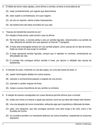 4 SARESP-LP-3EM-Noite
3. O hábito de tomar notas rápidas, como afirma o cronista, se deve à circunstância de
(A) viajar constantemente, por lugares que desconhecia.
(B) estar sujeito a contratempos, em suas viagens.
(C) ser ele um repórter, atento a fatos interessantes.
(D) dar testemunho dos fatos ocorridos em sua vida.
4. "Cascas de barbatimão secando ao sol."
Em relação à frase acima, está correto o que se afirma:
(A) No final do texto, o cronista atribui a ela um sentido figurado, relacionando-a ao sentido da
vida, diferente do sentido com que aparece no final do 1o
parágrafo.
(B) A frase está empregada sempre em seu sentido próprio, como cascas de um tipo de árvore,
todas as vezes em que surge no contexto.
(C) A frase apresenta sentido figurado, sempre que é repetida no contexto, simbolizando as
dificuldades da vida.
(D) O cronista não consegue atribuir sentido à frase, por ignorar a utilidade das cascas de
barbatimão.
5. A intenção do autor, insistindo no uso das aspas, em uma das frases do texto, é:
(A) repetir informações obtidas em outros autores.
(B) valorizar o conhecimento popular a respeito de uma árvore.
(C) assinalar o caráter singular da frase.
(D) realçar a pouca importância do seu sentido no contexto.
6. A citação de autores consagrados em nossa literatura permite afirmar que o cronista
(A) avalia com ironia a si mesmo e aquilo que escreve, como se sua obra não tivesse valor literário.
(B) cria uma situação de humor involuntário, atribuindo algo sem importância a Machado de Assis.
(C) sabe, com desprezo, que não consegue escrever uma obra longa e de vulto, como o fez
Euclides da Cunha.
(D) se considera também um importante defensor da cultura brasileira, respeitando os costumes
populares.
 