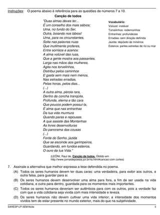 SARESP-LP-3EM-Noite 5
Instruções: O poema abaixo é referência para as questões de números 7 a 10.
Canção de todos
”Duas almas deves ter...
É um conselho dos mais sábios;
Uma, no fundo do Ser,
Outra, boiando nos lábios!
Uma, para os circunstantes,
Solta nas palavras nuas
Que inutilmente proferes,
Entre sorrisos e acenos:
A alma volúvel das ruas,
Que a gente mostra aos passantes,
Larga nas mãos das mulheres,
Agita nos torvelinhos,
Distribui pelos caminhos
E gasta sem mais nem menos,
Nas estradas erradias,
Pelas horas, pelos dias...
(...)
A outra alma, pérola rara,
Dentro da concha tranqüila,
Profunda, eterna e tão cara
Que poucos podem possuí-la,
É alma que nas entranhas
Da tua vida murmura
Quando paras e repousas.
A que assiste das Montanhas
As livres desenvolturas
Do panorama das cousas
(...)
Fonte do Sonho, jazida
Que se esconde aos garimpeiros,
Guardando, em fundos esteiros,
O ouro da tua Vida.”
(LEÔNI, Raul de. Canção de todos. Obtido em
http://www.jornaldepoesia.jor.br/ra.html#cancao com cortes)
7. Assinale a alternativa que melhor expressa a tese defendida no poema.
(A) Todos os seres humanos devem ter duas caras: uma verdadeira, para exibir aos outros, e
outra falsa, para guardar para si.
(B) Os seres humanos devem desenvolver uma alma para fora, a fim de ser usada na vida
cotidiana, e outra para dentro, guardada para os momentos mais importantes.
(C) Todos os seres humanos deveriam ser autênticos para com os outros, pois a verdade faz
com que a vida cotidiana seja vivida com mais intensidade e leveza.
(D) Os seres humanos não devem cultivar uma vida interior; a intensidade dos momentos
vividos tem de estar presente no mundo exterior, mais do que na subjetividade.
Vocabulário:
Volúvel: instável
Torvelinhos: redemoinhos
Entranhas: profundezas
Erradias: sem direção definida
Jazida: depósito de minérios
Esteiros: partes estreitas de rio ou mar
 