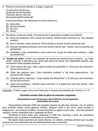 6 SARESP-LP-3EM-Noite
8. Releia os versos com atenção e, a seguir, responda.
“A outra alma, pérola rara,
Dentro da concha tranqüila,
Profunda, eterna e tão cara
Que poucos podem possuí-la”
O pronome oblíquo “-la” destacado no trecho refere-se a:
(A) outra alma.
(B) concha tranqüila.
(C) tão cara.
(D) eterna.
9. No poema, a alma que reside “no fundo do ser” é associada a imagens que lembram
(A) meios de transporte, como vemos nos trechos “distribui pelos caminhos” ou “nas estradas
erradias”.
(B) lazer e diversão, como vemos em “Entre sorrisos e acenos: A alma volúvel da ruas”.
(C) extração de pedras preciosas, como nos trechos “pérola rara”, “jazida / que se esconde aos
garimpeiros”.
(D) meditação e vida contemplativa, como vemos em “Larga nas mãos das mulheres, / Agita
nos torvelinhos”.
10. "Canção de todos" contém uma oposição de sentido que estrutura todo o poema – as "duas
almas". Assinale a alternativa que revele dois pares de versos, com significados opostos, que
representem essa oposição estrutural.
(A) "Alma volúvel das ruas / Que a gente mostra aos passantes" e "Alma que nas entranhas /
da tua vida murmura".
(B) "Solta nas palavras nuas / Que inutilmente proferes" e "As livres desenvolturas / Do
panorama das cousas".
(C) "Quando paras e repousas. / A que assiste das Montanhas" e "É alma que nas entranhas /
Da tua vida murmura".
(D) "Agita nos torvelinhos, / Distribui pelos caminhos" e "E gasta sem mais nem menos, / Nas
estradas erradias".
Instruções: O texto a seguir serve como base para a resposta das questões de números 11 a 14.
Cientistas extraem DNA de pêlos de mamutes congelados
Pesquisadores criam técnica para retirar DNA dos fios de espécimes
conservados em museus
Pesquisadores extraíram DNA dos pesados casacos de pêlo dos mamutes, em um esforço
para entender melhor esses gigantes extintos. Ninguém sabe o que levou esses animais a
desaparecer se mudança climática, humanos famintos ou alguma outra coisa mas eles deixaram
vestígios, muitos congelados sob a vegetação do Ártico.
Tentativas já foram feitas para seqüenciar o DNA dos mamutes a partir de exemplares
congelados, mas o processo é complicado por contaminações.
Na edição desta sexta-feira da revista Science, no entanto, cientistas afirmam que os pêlos
parecem ser uma excelente fonte de material genético bem conservado.
 