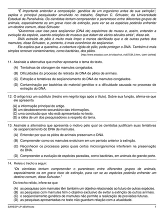 SARESP-LP-3EM-Noite 7
"É importante entender a composição genética de um organismo antes de sua extinção",
explica o principal pesquisador envolvido no trabalho, Stephan C. Schuster, da Universidade
Estadual da Pensilvânia. Os cientistas tentam compreender o parentesco entre diferentes grupos de
animais, especialmente os em grave risco de extinção, para ver se as espécies poderão enfrentar
um destino comum, disse Schuster.
"Queremos usar isso para seqüenciar (DNA de) espécimes de museu e, assim, entender a
evolução da espécie, usando coleções de museus que datam de vários séculos atrás", disse ele.
DNA extraído do pêlo é muito mais limpo e menos danificado que o de outras partes dos
mamutes, disse Schuster, e, portanto, é mais econômico de seqüenciar.
Ele explica que a queratina, a cobertura rígida do pêlo, pode proteger o DNA. Também é mais
simples remover contaminantes, como bactérias, dos pêlos.
(http://www.estadao.com.br/vidae/not_vid57534,0.htm, com cortes)
11. Assinale a alternativa que melhor apresenta o tema do texto.
(A) Tentativas de clonagem de mamutes congelados.
(B) Dificuldades do processo de retirada de DNA de pêlos de animais.
(C) Extração e tentativas de seqüenciamento do DNA de mamutes congelados.
(D) Contaminação por bactérias do material genético e a dificuldade causada no processo de
extração do DNA.
12. O artigo traz um subtítulo (trecho em negrito logo após o título). Sobre sua função, afirma-se que
ele apresenta
(A) a informação principal do artigo.
(B) um desdobramento secundário das informações.
(C) uma conclusão que não está apresentada no texto.
(D) a idéia de um dos pesquisadores a respeito do tema.
13. Assinale a alternativa que apresenta o motivo pelo qual os cientistas justificam suas tentativas
de seqüenciamento do DNA de mamutes.
(A) Entender por que os pêlos de animais preservam o DNA.
(B) Compreender como os mamutes evoluíram em um período anterior à extinção.
(C) Reconhecer os processos pelos quais certos microorganismos interferem na preservação
do DNA.
(D) Compreender a evolução de espécies parasitas, como bactérias, em animais de grande porte.
14. Releia o trecho a seguir:
“Os cientistas tentam compreender o parentesco entre diferentes grupos de animais,
especialmente os em grave risco de extinção, para ver se as espécies poderão enfrentar um
destino comum, disse Schuster.”
Do trecho relido, infere-se que
(A) as pesquisas com mamutes têm também um objetivo relacionado ao futuro de outras espécies.
(B) as pesquisas com mamutes têm o objetivo exclusivo de evitar a extinção de outros animais.
(C) o seqüenciamento genético de mamutes não permite a realização de previsões futuras.
(D) as pesquisas apresentadas no texto não guardam relação com a atualidade.
 