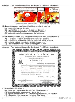 8 SARESP-LP-3EM-Noite
Instruções: Para responder às questões de números 15 e 16, leia o texto abaixo.
(Dik Browne. O melhor de Hagaro Horrível. L&PM Pocket2. Porto Alegre. 2006. p.75)
15. No contexto desses quadrinhos, a finalidade do autor foi mostrar a
(A) ignorância dos povos bárbaros.
(B) superioridade da visão que as pessoas têm dos outros.
(C) admiração dos personagens pelo tamanho da muralha.
(D) relatividade da visão que as pessoas têm dos outros.
16. O humor dessa tirinha, cujos protagonistas são vikings, deve-se ao fato de que
(A) os europeus souberam como conter a invasão dos bárbaros.
(B) a civilização é uma barreira capaz de enfrentar qualquer violência.
(C) nenhuma muralha é obstáculo real para um guerreiro.
(D) o conceito de barbárie é uma questão de ponto de vista.
Instruções: Para responder às questões de números 17 a 19, leia o texto abaixo.
17. A finalidade do certificado é
(A) atestar que Luíza Soares freqüentou um curso de literatura.
(B) garantir que Luíza Soares gosta do curso que fez.
(C) registrar a disponibilidade de Luíza Soares para trabalhar com literatura.
(D) assegurar a capacidade de Luíza Soares fazer cursos.
 