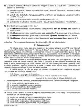 SARESP-LP-3EM-Noite 9
18. O curso: “Literatura e Níveis de Leitura: da Imagem ao Texto e ao Sub-texto A Literatura na
Escola”, foi promovido
(A) pela Faculdade de Ciências Humanas/USP e pelo Centro de Estudos de Literatura Infantil e
Juvenil CELIJU.
(B) pelo Centro de Estudos Portugueses/USP e pelo Centro de Estudos de Literatura Infantil e
Juvenil CELIJU.
(C) pelas Faculdades de Letras e de Ciências Humanas do CELIJU.
(D) pelo Centro de Literatura Infantil e Juvenil – CELIJU e pela Faculdade de Filosofia/USP.
19. Em: “Certificamos, para os devidos fins,”
(A) Certificamos refere-se a quem assinou o documento e para os devidos fins, somente a
Luíza Soares.
(B) Certificamos refere-se a Luíza Soares e para os devidos fins, a quem vai ler o certificado.
(C) Certificamos refere-se a quem emitiu o documento e para os devidos fins, ao CELIJU.
(D) Certificamos refere-se a quem emitiu o documento e para os devidos fins, a quem vai lê-lo.
Instruções: Para responder às questões de números 20 a 25, leia o texto abaixo.
Dr. Mabuse perde (*)
Há alguns anos, numa das raras vezes em que resolvi comprar um DVD pela Internet,
mandei vir um filme italiano de terror, “A máscara do Diabo”, um pequeno clássico do gênero. Bastou
essa compra para que a memória do computador da empresa vendedora decretasse que eu era um
especialista em filmes de terror, principalmente italianos, e passasse a me invadir com as novidades.
Não houve filme de vampiro “al dente”(**), comédia de lobisomem calabrês ou drama envolvendo
raviólis envenenados que não me fosse oferecido.
Estamos deixando a máquina interferir demais na nossa vida. Na Inglaterra, já há uma
câmera de vídeo em circuito fechado para cada 14 cidadãos. A nova carteira de identidade, que
todos lá estão sendo obrigados a tirar, contém mais de 150 informações sobre a pessoa, como
endereço particular, registro profissional e DNA. Quando esses dados forem conectados às
câmeras, o sujeito poderá ser vigiado até dentro de casa.
É preciso resistir. De mim, até agora, os mil olhos do ciberespaço só sabem que sou louco
pela múmia e pelo monstro da lagoa negra.
(*) Dr. Mabuse personagem de filme de terror.
(**) al dente ao dente. Na culinária italiana, indica um ponto de cozimento de uma massa.
(Adaptado de Ruy Castro. Folha de S. Paulo, 25/08/2007, p. 2)
20. Sendo coerente com o contexto, pode-se complementar a frase É preciso resistir com o segmento
(A) à mórbida atração por filmes de terror.
(B) a tamanha invasão de nossa privacidade.
(C) às tentadoras ofertas do mercado virtual.
(D) à condição do anonimato moderno.
21. Frases como Estamos deixando a máquina interferir demais na nossa vida e Precisamos resistir
atestam que um cronista de jornal
(A) conta com a influência que pode exercer sobre o leitor.
(B) sabe que uma opinião subjetiva não tem efeito social.
(C) deve abster-se de opinar sobre questões polêmicas.
(D) evita comentários que manifestem um gosto pessoal.
 