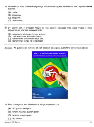 Saresp-LP-6EF-Manha 11
23. No trecho do texto "A falta de segurança também inibe os pais de deixá-las sair", a palavra inibe
significa
(A) proíbe.
(B) embaraça.
(C) atrapalha.
(D) desencoraja.
24. De acordo com o professor Araújo, se nas cidades houvesse mais áreas verdes e mais
segurança, as crianças, provavelmente,
(A) passariam mais tempo com os amigos.
(B) praticariam mais atividades físicas.
(C) ficariam mais próximas de seus pais.
(D) ficariam mais tempo no computador.
Atenção: As questões de números 25 e 26 baseiam-se na peça publicitária apresentada abaixo.
29 é o Dia Nacional de Combate ao Fumo.
www.euqueroparar.com.br é a contribuição da Pfizer para que milhares de pessoas
possam cortar um hábito e aproveitar melhor todos os outros. Consulte o seu médico.
25. Essa propaganda tem a intenção de atingir as pessoas que
(A) não gostam de cigarro.
(B) fumam, mas não querem parar.
(C) fumam e querem parar.
(D) não fumam.
 